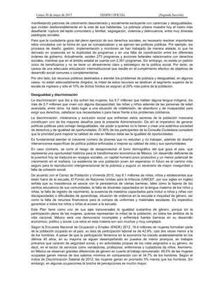 Lunes 20 de mayo de 2013 DIARIO OFICIAL (Segunda Sección)
manifestando patrones de crecimiento desordenado y socialmente excluyente con carencias y desigualdades,
que inciden desfavorablemente en la vida de sus habitantes. La pobreza urbana muestra hoy el rostro más
desafiante: ruptura del tejido comunitario y familiar, segregación, violencia y delincuencia, entre muy diversas
patologías sociales.
Para que la ciudadanía goce del pleno ejercicio de sus derechos sociales, es necesario resolver importantes
retos vinculados con la forma en que se conceptualizan y se ejercen las políticas públicas. Por ejemplo, los
procesos de diseño, gestión, implementación y monitoreo se han trabajado de manera aislada, lo que ha
derivado en ocasiones en la duplicidad de programas y en una falta de coordinación entre los diferentes
órdenes de gobierno. Actualmente, existen 273 programas y acciones federales relacionados con derechos
sociales, mientras que en el ámbito estatal se cuenta con 2,391 programas. Sin embargo, no existe un padrón
único de beneficiarios y no se tiene un alineamiento claro y estratégico de la política social. Por tanto, se
carece de una adecuada articulación interinstitucional que resulte en el cumplimiento efectivo de objetivos de
desarrollo social comunes o complementarios.
Por otro lado, los recursos públicos destinados a atender los problemas de pobreza y desigualdad, en algunos
casos, no están adecuadamente dirigidos: la mitad de estos recursos se destinan al segmento superior de la
escala de ingresos y sólo el 10% de dichos fondos se asignan al 20% más pobre de la población.
Desigualdad y discriminación
La discriminación que día a día sufren las mujeres, los 6.7 millones que hablan alguna lengua indígena, los
más de 5.7 millones que viven con alguna discapacidad, las niñas y niños además de las personas de edad
avanzada, entre otros, ha dado lugar a una situación de indefensión, de abandono y de incapacidad para
exigir sus derechos, satisfacer sus necesidades o para hacer frente a los problemas cotidianos.
La discriminación, intolerancia y exclusión social que enfrentan estos sectores de la población mexicana
constituyen uno de los mayores desafíos para la presente Administración. De ahí el imperativo de generar
políticas públicas para corregir desigualdades, dar poder a quienes no lo tienen y crear una auténtica sociedad
de derechos y de igualdad de oportunidades. El 30% de los participantes de la Consulta Ciudadana consideró
que la prioridad para mejorar la calidad de vida en México debe ser la igualdad de oportunidades.
Es fundamental atender el creciente número de jóvenes que no estudian y no trabajan, además de diseñar
intervenciones específicas de política pública enfocadas a mejorar su calidad de vida y sus oportunidades.
En caso contrario, se corre el riesgo de desaprovechar el bono demográfico del que goza el país, que
representa una oportunidad histórica para la transformación económica de México. Un desarrollo deficiente de
la juventud hoy se traducirá en rezagos sociales, un capital humano poco productivo y un menor potencial de
crecimiento en el mañana. La existencia de una población joven sin esperanza ni futuro es el camino más
seguro para la reproducción intergeneracional de la pobreza y augura un escenario de mayor inseguridad y
falta de cohesión social.
De acuerdo con el Censo de Población y Vivienda 2010, hay 6.1 millones de niñas, niños y adolescentes que
están fuera de la escuela. El Fondo de Naciones Unidas para la Infancia (UNICEF, por sus siglas en inglés)
señala que su inasistencia se asocia con la persistencia de ciertas barreras, tales como la lejanía de los
centros educativos de sus comunidades, la falta de docentes capacitados en la lengua materna de los niños y
niñas, la falta de registro de nacimiento, la ausencia de maestros capacitados para incluir a niños y niñas con
discapacidades o dificultades de aprendizaje, situación de violencia en la escuela e iniquidad de género, así
como la falta de recursos financieros para la compra de uniformes y materiales escolares. Es imperativo
garantizar a todos los niños y niñas el acceso a la escuela.
Este Plan tiene como uno de sus ejes transversales la igualdad sustantiva de género, porque sin la
participación plena de las mujeres, quienes representan la mitad de la población, en todos los ámbitos de la
vida nacional, México será una democracia incompleta y enfrentará fuertes barreras en su desarrollo
económico, político y social. Los retos en esta materia son aún muchos y muy complejos.
Según la Encuesta Nacional de Ocupación y Empleo (ENOE) 2012, 18.4 millones de mujeres formaban parte
de la población ocupada en el país; su tasa de participación laboral es de 42.9%, casi dos veces menor a la
de los hombres. A pesar de que la participación femenina en la economía ha crecido aceleradamente en los
últimos 40 años, en su mayoría se siguen desempeñando en puestos de menor jerarquía, en trabajos
precarios que carecen de seguridad social, y en actividades propias de los roles asignados a su género, es
decir, en el sector de servicios como vendedoras, profesoras, enfermeras y cuidadoras de niños. Asimismo,
en México se observan grandes diferencias de género en cuanto al trabajo remunerado: 49.5% de las mujeres
ocupadas ganan menos de dos salarios mínimos en comparación con el 34.7% de los hombres. Según el
índice de Discriminación Salarial de 2012, las mujeres ganan en promedio 5% menos que los hombres. Sin
embargo, en algunas ocupaciones la brecha de percepciones es mucho mayor.
 