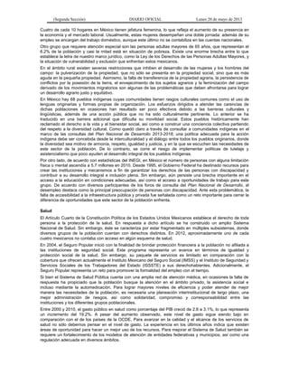 (Segunda Sección) DIARIO OFICIAL Lunes 20 de mayo de 2013
Cuatro de cada 10 hogares en México tienen jefatura femenina, lo que refleja el aumento de su presencia en
la economía y el mercado laboral. Usualmente, estas mujeres desempeñan una doble jornada: además de su
empleo se encargan del trabajo doméstico, aunque este último no se contabiliza en las cuentas nacionales.
Otro grupo que requiere atención especial son las personas adultas mayores de 65 años, que representan el
6.2% de la población y casi la mitad está en situación de pobreza. Existe una enorme brecha entre lo que
establece la letra de nuestro marco jurídico, como la Ley de los Derechos de las Personas Adultas Mayores, y
la situación de vulnerabilidad y exclusión que enfrentan estos mexicanos.
En el ámbito rural existen severas restricciones que inhiben el desarrollo de las mujeres y los hombres del
campo: la pulverización de la propiedad, que no sólo se presenta en la propiedad social, sino que es más
aguda en la pequeña propiedad. Asimismo, la falta de transferencia de la propiedad agraria, la persistencia de
conflictos por la posesión de la tierra, el envejecimiento de los sujetos agrarios y la feminización del campo
derivado de los movimientos migratorios son algunas de las problemáticas que deben afrontarse para lograr
un desarrollo agrario justo y equitativo.
En México hay 68 pueblos indígenas cuyas comunidades tienen rasgos culturales comunes como el uso de
lenguas originarias y formas propias de organización. Los esfuerzos dirigidos a atender las carencias de
dichas poblaciones en ocasiones han resultado ser poco efectivos debido a las barreras culturales y
lingüísticas, además de una acción pública que no ha sido culturalmente pertinente. Lo anterior se ha
traducido en una barrera adicional que dificulta su movilidad social. Estos pueblos históricamente han
reclamado el derecho a la vida y al bienestar social, así como a construir una conciencia colectiva partiendo
del respeto a la diversidad cultural. Como quedó claro a través de consultar a comunidades indígenas en el
marco de las consultas del Plan Nacional de Desarrollo 2013-2018, una política adecuada para la acción
indígena debe ser concebida desde la interculturalidad y el diálogo entre todos los pueblos originarios, donde
la diversidad sea motivo de armonía, respeto, igualdad y justicia, y en la que se escuchen las necesidades de
este sector de la población. De lo contrario, se corre el riesgo de implementar políticas de tutelaje y
asistencialismo que poco ayuden al desarrollo integral de los pueblos indígenas.
Por otro lado, de acuerdo con estadísticas del INEGI, en México el número de personas con alguna limitación
física o mental ascendía a 5.7 millones en 2010. Desde 1995, el Gobierno Federal ha destinado recursos para
crear las instituciones y mecanismos a fin de garantizar los derechos de las personas con discapacidad y
contribuir a su desarrollo integral e inclusión plena. Sin embargo, aún persiste una brecha importante en el
acceso a la educación en condiciones adecuadas, así como el acceso a oportunidades de trabajo para este
grupo. De acuerdo con diversos participantes de los foros de consulta del Plan Nacional de Desarrollo, el
desempleo destaca como la principal preocupación de personas con discapacidad. Ante esta problemática, la
falta de accesibilidad a la infraestructura pública y privada fue señalada como un reto importante para cerrar la
diferencia de oportunidades que este sector de la población enfrenta.
Salud
El Artículo Cuarto de la Constitución Política de los Estados Unidos Mexicanos establece el derecho de toda
persona a la protección de la salud. En respuesta a dicho artículo se ha construido un amplio Sistema
Nacional de Salud. Sin embargo, éste se caracteriza por estar fragmentado en múltiples subsistemas, donde
diversos grupos de la población cuentan con derechos distintos. En 2012, aproximadamente uno de cada
cuatro mexicanos no contaba con acceso en algún esquema de salud.
En 2004, el Seguro Popular inició con la finalidad de brindar protección financiera a la población no afiliada a
las instituciones de seguridad social. Este programa representa un avance en términos de igualdad y
protección social de la salud. Sin embargo, su paquete de servicios es limitado en comparación con la
cobertura que ofrecen actualmente el Instituto Mexicano del Seguro Social (IMSS) y el Instituto de Seguridad y
Servicios Sociales de los Trabajadores del Estado (ISSSTE) a sus derechohabientes. Adicionalmente, el
Seguro Popular representa un reto para promover la formalidad del empleo con el tiempo.
Si bien el Sistema de Salud Pública cuenta con una amplia red de atención médica, en ocasiones la falta de
respuesta ha propiciado que la población busque la atención en el ámbito privado, la asistencia social e
incluso mediante la automedicación. Para lograr mayores niveles de eficiencia y poder atender de mejor
manera las necesidades de la población, es necesaria una planeación interinstitucional de largo plazo, una
mejor administración de riesgos, así como solidaridad, compromiso y corresponsabilidad entre las
instituciones y los diferentes grupos poblacionales.
Entre 2000 y 2010, el gasto público en salud como porcentaje del PIB creció de 2.6 a 3.1%, lo que representa
un incremento del 19.2%. A pesar del aumento observado, este nivel de gasto sigue siendo bajo en
comparación con el de los países de la OCDE. Para avanzar en la calidad y el alcance de los servicios de
salud no sólo debemos pensar en el nivel de gasto. La experiencia en los últimos años indica que existen
áreas de oportunidad para hacer un mejor uso de los recursos. Para mejorar el Sistema de Salud también se
requiere un fortalecimiento de los modelos de atención de entidades federativas y municipios, así como una
regulación adecuada en diversos ámbitos.
 