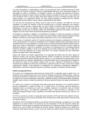 (Segunda Sección) DIARIO OFICIAL Lunes 20 de mayo de 2013
Los datos demográficos y epidemiológicos indican que las presiones sobre el Sistema Nacional de Salud
serán cada vez mayores, poniendo en riesgo la sustentabilidad financiera de las instituciones públicas. La
fecundidad, las tasas de mortalidad y la migración suponen una demanda más elevada de servicios,
especialmente asociada al mayor número de adultos mayores (la población de 65 años y más crecerá de
6.2% del total en 2010 a 10.5% en 2030). Este hecho impacta no sólo en el Sistema de Salud, sino que
impone desafíos a la organización familiar, así como cargas adicionales de trabajo para los cuidados,
especialmente para las mujeres, quienes realizan mayoritariamente este trabajo.
Por otro lado, hay situaciones que atentan contra la salud, como la pobreza y los estilos de vida poco
saludables y de riesgo. Por ejemplo, la falta de actividad física, la nutrición inadecuada, sexo inseguro,
consumo de tabaco, alcohol y drogas ilícitas, así como la falta de educación vial repercuten de manera
significativa en la salud de la población. Estos factores explican, en gran medida, la alta incidencia de
enfermedades crónicas como la diabetes mellitus, las enfermedades isquémicas del corazón y los tumores
malignos, así como el alto número de personas lesionadas por accidentes.
El sobrepeso, la obesidad, la diabetes y la hipertensión han llegado a niveles muy elevados en todos los
grupos de la población. Entre los hombres mayores de 20 años de edad, 42.6% presentan sobrepeso y 26.8%
obesidad, mientras que en las mujeres estas cifras corresponden a 35.5 y 37.5%, respectivamente.
Por otra parte, en la población escolar (5-11 años) la prevalencia de sobrepeso y obesidad fue de 19.8 y de
14.6%, respectivamente. Con base en la ENSANUT 2012, la diabetes mellitus afecta actualmente al 9.2% de
la población del país, lo que representa un incremento de 2.2 puntos porcentuales respecto de 2006. Dado su
papel como causa de enfermedad, la obesidad aumenta la demanda por servicios de salud y afecta el
desarrollo económico y social de la población. De acuerdo con estimaciones de la Universidad Nacional
Autónoma de México (UNAM), el costo de la obesidad fue de 67,000 millones de pesos en 2008. De no
actuar, el costo que pagaremos en el futuro será mayor a la inversión requerida hoy para implementar
políticas que hagan frente a esta problemática.
Existen tres factores que inciden negativamente en la capacidad del Estado para dar plena vigencia al
derecho a la salud y que, por tanto, requieren atención. Primero, el modelo con que fueron concebidas las
instituciones del sector ha estado enfocado hacia lo curativo y no a la prevención. En segundo lugar, no han
permeado políticas con enfoque multidisciplinario e interinstitucionales hacia el mejoramiento de la calidad de
los servicios de salud. En este sentido, destaca como un reto a enfrentar la diversidad de hábitos y
costumbres de la población en materia de conocimiento y cuidado de la salud. Tercero, en la rectoría y arreglo
organizacional vigentes, donde prevalece la participación de instituciones verticalmente integradas y
fragmentadas, que limitan la capacidad operativa y la eficiencia del gasto en el Sistema de Salud Pública.
Sistema de Seguridad Social
De acuerdo con la Organización Internacional del Trabajo (OIT), la seguridad social se define como “La
protección que la sociedad proporciona a sus miembros, mediante una serie de medidas públicas, contra las
privaciones económicas y sociales que, de no ser así, ocasionarían la desaparición o una fuerte reducción de
los ingresos por causa de enfermedad, maternidad, accidente de trabajo, o enfermedad laboral, desempleo,
invalidez, vejez y muerte; y también la protección en forma de asistencia médica y de ayuda a las familias con
hijos”.
En nuestro país, el acceso a la seguridad social está directamente relacionado con la condición laboral y
favorece principalmente a quienes cuentan con un trabajo formal. La estructura actual del Sistema de
Seguridad Social se caracteriza por contar con múltiples esquemas de protección social de limitada
portabilidad entre ellos y con diferencias significativas entre sí. Dicha estructura ha resultado en una
distribución desigual del gasto social y representa una limitante para generar incentivos que induzcan a la
formalidad.
En 2010, la carencia por acceso a la seguridad social ascendió a 60.7% del total de la población del país.
Aunque este nivel es cuatro puntos porcentuales inferior al observado en 2008, sigue siendo la carencia social
con mayor incidencia.
Actualmente, el 84.4% del gasto del gobierno en protección social está destinado a la población con un trabajo
asalariado en el sector formal de la economía que sólo representa el 40% del total. Esto implica que
únicamente el 15.6% del gasto en seguridad social del gobierno se utiliza para atender al 60% de la población,
fracción en la cual se ubican las personas de menores ingresos. Asimismo, destaca que el Sistema de
Protección Social vigente excluye a un gran número de mujeres que realizan trabajo no remunerado a lo largo
 
