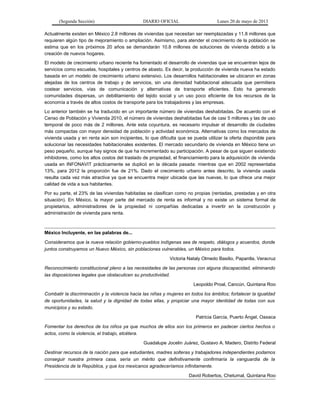 (Segunda Sección) DIARIO OFICIAL Lunes 20 de mayo de 2013
Actualmente existen en México 2.8 millones de viviendas que necesitan ser reemplazadas y 11.8 millones que
requieren algún tipo de mejoramiento o ampliación. Asimismo, para atender el crecimiento de la población se
estima que en los próximos 20 años se demandarán 10.8 millones de soluciones de vivienda debido a la
creación de nuevos hogares.
El modelo de crecimiento urbano reciente ha fomentado el desarrollo de viviendas que se encuentran lejos de
servicios como escuelas, hospitales y centros de abasto. Es decir, la producción de vivienda nueva ha estado
basada en un modelo de crecimiento urbano extensivo. Los desarrollos habitacionales se ubicaron en zonas
alejadas de los centros de trabajo y de servicios, sin una densidad habitacional adecuada que permitiera
costear servicios, vías de comunicación y alternativas de transporte eficientes. Esto ha generado
comunidades dispersas, un debilitamiento del tejido social y un uso poco eficiente de los recursos de la
economía a través de altos costos de transporte para los trabajadores y las empresas.
Lo anterior también se ha traducido en un importante número de viviendas deshabitadas. De acuerdo con el
Censo de Población y Vivienda 2010, el número de viviendas deshabitadas fue de casi 5 millones y las de uso
temporal de poco más de 2 millones. Ante esta coyuntura, es necesario impulsar el desarrollo de ciudades
más compactas con mayor densidad de población y actividad económica. Alternativas como los mercados de
vivienda usada y en renta aún son incipientes, lo que dificulta que se pueda utilizar la oferta disponible para
solucionar las necesidades habitacionales existentes. El mercado secundario de vivienda en México tiene un
peso pequeño, aunque hay signos de que ha incrementado su participación. A pesar de que siguen existiendo
inhibidores, como los altos costos del traslado de propiedad, el financiamiento para la adquisición de vivienda
usada en INFONAVIT prácticamente se duplicó en la década pasada: mientras que en 2002 representaba
13%, para 2012 la proporción fue de 21%. Dado el crecimiento urbano antes descrito, la vivienda usada
resulta cada vez más atractiva ya que se encuentra mejor ubicada que las nuevas, lo que ofrece una mejor
calidad de vida a sus habitantes.
Por su parte, el 23% de las viviendas habitadas se clasifican como no propias (rentadas, prestadas y en otra
situación). En México, la mayor parte del mercado de renta es informal y no existe un sistema formal de
propietarios, administradores de la propiedad ni compañías dedicadas a invertir en la construcción y
administración de vivienda para renta.
México Incluyente, en las palabras de...
Consideramos que la nueva relación gobierno-pueblos indígenas sea de respeto, diálogos y acuerdos, donde
juntos construyamos un Nuevo México, sin poblaciones vulnerables, un México para todos.
Victoria Nataly Olmedo Basilio, Papantla, Veracruz
Reconocimiento constitucional pleno a las necesidades de las personas con alguna discapacidad, eliminando
las disposiciones legales que obstaculicen su productividad.
Leopoldo Proal, Cancún, Quintana Roo
Combatir la discriminación y la violencia hacia las niñas y mujeres en todos los ámbitos; fortalecer la igualdad
de oportunidades, la salud y la dignidad de todas ellas, y propiciar una mayor identidad de todas con sus
municipios y su estado.
Patricia García, Puerto Ángel, Oaxaca
Fomentar los derechos de los niños ya que muchos de ellos son los primeros en padecer ciertos hechos o
actos, como la violencia, el trabajo, etcétera.
Guadalupe Jocelin Juárez, Gustavo A. Madero, Distrito Federal
Destinar recursos de la nación para que estudiantes, madres solteras y trabajadores independientes podamos
conseguir nuestra primera casa, sería un mérito que definitivamente confirmaría la vanguardia de la
Presidencia de la República, y que los mexicanos agradeceríamos infinitamente.
David Robertos, Chetumal, Quintana Roo
 