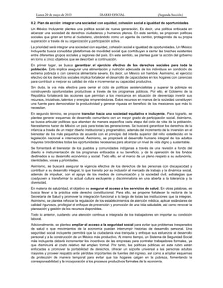 Lunes 20 de mayo de 2013 DIARIO OFICIAL (Segunda Sección)
II.2. Plan de acción: integrar una sociedad con equidad, cohesión social e igualdad de oportunidades
Un México Incluyente plantea una política social de nueva generación. Es decir, una política enfocada en
alcanzar una sociedad de derechos ciudadanos y humanos plenos. En este sentido, se proponen políticas
sociales que giran en torno al ciudadano, ubicándolo como un agente de cambio, protagonista de su propia
superación a través de su organización y participación activa.
La prioridad será integrar una sociedad con equidad, cohesión social e igualdad de oportunidades. Un México
Incluyente busca consolidar plataformas de movilidad social que contribuyan a cerrar las brechas existentes
entre diferentes grupos sociales y regiones del país. En este sentido, se plantea guiar la acción del gobierno
en torno a cinco objetivos que se describen a continuación.
En primer lugar, se busca garantizar el ejercicio efectivo de los derechos sociales para toda la
población. Esto implica asegurar una alimentación y nutrición adecuada de los individuos en condición de
extrema pobreza o con carencia alimentaria severa. Es decir, un México sin hambre. Asimismo, el ejercicio
efectivo de los derechos sociales implica fortalecer el desarrollo de capacidades en los hogares con carencias
para contribuir a mejorar su calidad de vida e incrementar su capacidad productiva.
Sin duda, la vía más efectiva para cerrar el ciclo de políticas asistencialistas y superar la pobreza es
construyendo oportunidades productivas a través de los programas públicos. Por ello, el Gobierno de la
República fortalecerá las acciones que permitan a los mexicanos en situación de desventaja invertir sus
recursos, iniciativas, talentos y energías emprendedoras. Estos recursos en manos de la sociedad constituyen
una fuente para democratizar la productividad y generar riqueza en beneficio de los mexicanos que más lo
necesitan.
En segundo término, se propone transitar hacia una sociedad equitativa e incluyente. Para lograrlo, se
plantea generar esquemas de desarrollo comunitario con un mayor grado de participación social. Asimismo,
se busca articular políticas que atiendan de manera específica cada etapa del ciclo de vida de la población.
Necesitamos hacer de México un país para todas las generaciones. Se buscará garantizar los derechos de la
infancia a través de un mejor diseño institucional y programático, además del incremento de la inversión en el
bienestar de los más pequeños de acuerdo con el principio del interés superior del niño establecido en la
legislación nacional e internacional. Asimismo, se propiciará el desarrollo humano integral de los adultos
mayores brindándoles todas las oportunidades necesarias para alcanzar un nivel de vida digno y sustentable.
Se fomentará el bienestar de los pueblos y comunidades indígenas a través de una revisión a fondo del
diseño e instrumentación de los programas enfocados a su beneficio, y de la operación de los fondos
destinados a su desarrollo económico y social. Todo ello, en el marco de un pleno respeto a su autonomía,
identidades, voces y prioridades.
Asimismo, se buscará asegurar la vigencia efectiva de los derechos de las personas con discapacidad y
contribuir a su desarrollo integral, lo que transita por su inclusión al mercado de trabajo y la dinámica social,
además de impulsar, con el apoyo de los medios de comunicación y la sociedad civil, estrategias que
coadyuven a transformar la actual cultura excluyente y discriminatoria en una abierta a la tolerancia y la
diversidad.
En materia de salubridad, el objetivo es asegurar el acceso a los servicios de salud. En otras palabras, se
busca llevar a la práctica este derecho constitucional. Para ello, se propone fortalecer la rectoría de la
Secretaría de Salud y promover la integración funcional a lo largo de todas las instituciones que la integran.
Asimismo, se plantea reforzar la regulación de los establecimientos de atención médica, aplicar estándares de
calidad rigurosos, privilegiar el enfoque de prevención y promoción de una vida saludable, así como renovar la
planeación y gestión de los recursos disponibles.
Todo lo anterior, cuidando una atención continua e integrada de los trabajadores sin importar su condición
laboral.
Adicionalmente, se plantea ampliar el acceso a la seguridad social para evitar que problemas inesperados
de salud o que movimientos de la economía puedan interrumpir historias de desarrollo personal. Una
seguridad social incluyente permitirá que la ciudadanía viva tranquila y enfoque sus esfuerzos al desarrollo
personal y a la construcción de un México más productivo. Al mismo tiempo, un Sistema de Seguridad Social
más incluyente deberá incrementar los incentivos de las empresas para contratar trabajadores formales, ya
que disminuirá el costo relativo del empleo formal. Por tanto, las políticas públicas en este rubro están
enfocadas a promover la portabilidad de derechos, ofrecer un soporte universal a las personas adultas
mayores y proveer respaldo ante pérdidas importantes de fuentes del ingreso, así como a ampliar esquemas
de protección de manera temporal para evitar que los hogares caigan en la pobreza, fomentando la
corresponsabilidad y la incorporación a los procesos productivos formales de la economía.
 