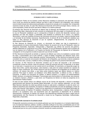 Lunes 20 de mayo de 2013 DIARIO OFICIAL (Segunda Sección)
PLAN Nacional de Desarrollo 2013-2018.
PLAN NACIONAL DE DESARROLLO 2013-2018
INTRODUCCIÓN Y VISIÓN GENERAL
La Constitución Política de los Estados Unidos Mexicanos establece la planeación del desarrollo nacional
como el eje que articula las políticas públicas que lleva a cabo el Gobierno de la República, pero también
como la fuente directa de la democracia participativa a través de la consulta con la sociedad. Así, el desarrollo
nacional es tarea de todos. En este Plan Nacional de Desarrollo 2013-2018 convergen ideas y visiones, así
como propuestas y líneas de acción para llevar a México a su máximo potencial.
El presente Plan Nacional de Desarrollo se elaboró bajo el liderazgo del Presidente de la República, Lic.
Enrique Peña Nieto, observando en todo momento el cumplimiento del marco legal. La Constitución así como
la Ley de Planeación establecen que le corresponde al Estado la rectoría del desarrollo nacional, para
garantizar que éste sea integral y sustentable, para fortalecer la soberanía de la nación y su régimen
democrático, y para que mediante el fomento del crecimiento económico y el empleo, mejore la equidad social
y el bienestar de las familias mexicanas. Específicamente, el artículo 26 de la Constitución establece que
habrá un Plan Nacional de Desarrollo al que se sujetarán, obligatoriamente, los programas de la
Administración Pública Federal.
El Plan Nacional de Desarrollo es, primero, un documento de trabajo que rige la programación y
presupuestación de toda la Administración Pública Federal. De acuerdo con la Ley de Planeación, todos los
Programas Sectoriales, Especiales, Institucionales y Regionales que definen las acciones del gobierno,
deberán elaborarse en congruencia con el Plan. Asimismo, la Ley de Planeación requiere que la iniciativa de
Ley de Ingresos de la Federación y el Proyecto de Decreto de Presupuesto de Egresos de la Federación
compaginen con los programas anuales de ejecución que emanan de éste.
El Plan Nacional de Desarrollo es también un ejercicio de reflexión que invita a la ciudadanía a pensar sobre
los retos y oportunidades que el país enfrenta, y sobre el trabajo compartido que debemos hacer como
sociedad para alcanzar un mayor desarrollo nacional. Particularmente, el Plan Nacional de Desarrollo ha sido
concebido como un canal de comunicación del Gobierno de la República, que transmite a toda la ciudadanía
de una manera clara, concisa y medible la visión y estrategia de gobierno de la presente Administración.
En resumen, el Plan Nacional de Desarrollo considera que la tarea del desarrollo y del crecimiento
corresponde a todos los actores, todos los sectores y todas las personas del país. El desarrollo no es deber
de un solo actor, ni siquiera de uno tan central como lo es el Estado. El crecimiento y el desarrollo surgen de
abajo hacia arriba, cuando cada persona, cada empresa y cada actor de nuestra sociedad son capaces de
lograr su mayor contribución. Así, el Plan expone la ruta que el Gobierno de la República se ha trazado para
contribuir, de manera más eficaz, a que todos juntos podamos lograr que México alcance su máximo
potencial. Para lograr lo anterior, se establecen como Metas Nacionales: un México en Paz, un México
Incluyente, un México con Educación de Calidad, un México Próspero y un México con Responsabilidad
Global. Asimismo, se presentan Estrategias Transversales para Democratizar la Productividad, para alcanzar
un Gobierno Cercano y Moderno, y para tener una Perspectiva de Género en todos los programas de la
Administración Pública Federal.
El resto de este capítulo ofrece una reflexión acerca de las fuentes del desarrollo y articula la estrategia
gubernamental para alcanzar las grandes Metas Nacionales. Los cinco capítulos siguientes, uno por cada
Meta Nacional, describen los retos que enfrenta el país en cada sector y establecen un plan de acción con
objetivos específicos para resolverlos. El Capítulo VI detalla puntualmente una serie de estrategias y líneas de
acción para alcanzar cada objetivo. A efecto de dar seguimiento al cumplimiento de las Metas Nacionales de
una manera precisa, el Capítulo VII establece indicadores claros, transparentes y objetivos. Éstos también
servirán a la ciudadanía como una herramienta para dar seguimiento al desempeño de la presente
Administración. Finalmente, el Capítulo VIII instruye a las dependencias federales los pasos a seguir para la
implementación del Plan Nacional de Desarrollo a través de los Programas Sectoriales, Institucionales,
Regionales y Especiales.
1. El desarrollo nacional en el contexto actual
El desarrollo nacional se enmarca en el contexto particular que viven los países en un momento determinado.
Las circunstancias históricas, políticas, sociales y culturales confluyen en los retos y posibilidades para el nivel
de desarrollo actual. En el caso de nuestro país, la planeación del desarrollo está encuadrada por el contexto
internacional que se vive y por la historia y evolución reciente de nuestra economía.
 