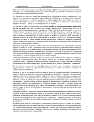 (Segunda Sección) DIARIO OFICIAL Lunes 20 de mayo de 2013
Se buscará diseñar esquemas para que el Sistema de Seguridad Social contribuya a resarcir la exclusión de
las mujeres. Un Sistema de Seguridad incluyente debe contemplar, por ejemplo, mecanismos que impidan
que la maternidad limite su desarrollo profesional.
Los esfuerzos para lograr un Sistema de Seguridad Social más incluyente también requieren de un uso
eficiente de los recursos para garantizar la sustentabilidad de dicho Sistema en el mediano y largo plazos. Lo
anterior, considerando la dinámica poblacional y epidemiológica. En este sentido, se busca la
corresponsabilidad con los usuarios y reorientar las labores de planeación y operación para obtener mejores
márgenes financieros a lo largo de la cadena de atención del Sistema.
Por otro lado, un México Incluyente tendrá como objetivo proveer un entorno adecuado para el desarrollo
de una vida digna. Para ello, se plantea dar impulso a soluciones de vivienda dignas, así como al
mejoramiento de espacios públicos. En específico, la Política Nacional de Vivienda consiste en un nuevo
modelo enfocado a promover el desarrollo ordenado y sustentable del sector; a mejorar y regularizar la
vivienda urbana, así como a construir y mejorar la vivienda rural. Esta Política implica: i) lograr una mayor y
mejor coordinación interinstitucional; ii) transitar hacia un modelo de desarrollo urbano sustentable e
inteligente; iii) reducir de manera responsable el rezago en vivienda; y iv) procurar una vivienda digna para los
mexicanos. Por tanto, se plantea impulsar acciones de lotificación, construcción, ampliación y mejora de
hogares, y se propone orientar los créditos y subsidios del Gobierno de la República hacia proyectos que
fomenten el crecimiento urbano ordenado.
En términos de igualdad de género, un México Incluyente también plantea reducir la brecha entre mujeres y
hombres en materia de acceso y permanencia laboral, así como desarrollar y fortalecer esquemas de apoyo y
atención que ayuden a las mujeres a mejorar sus condiciones de acceso a la seguridad social además de su
bienestar y autonomía económica. En este sentido, una demanda recurrente en el proceso de consultas del
Plan Nacional de Desarrollo fue el impulsar políticas tendientes a incrementar la colaboración de los hombres
en el cuidado de su descendencia y de las personas adultas mayores.
Un México Incluyente busca también promover una mayor productividad mediante políticas que faciliten un
uso social y económicamente óptimo del territorio nacional. Se impulsarán programas que otorguen
certidumbre jurídica a la tenencia de la tierra, reduzcan la fragmentación de los predios agrícolas y promuevan
el ordenamiento territorial en zonas urbanas, así como el desarrollo de ciudades sustentables y competitivas.
Por otro lado, se propone reducir la informalidad y generar empleos mejor remunerados a través de una
legislación laboral y políticas de seguridad social que disminuyan los costos que enfrentan las empresas al
contratar a trabajadores formales.
Asimismo, la idea de un Gobierno Cercano y Moderno permea en un México Incluyente, principalmente a
través de políticas sociales que promueven la transparencia, la rendición de cuentas y la participación
ciudadana. Esto incluye desarrollar políticas públicas con base en evidencia estadística, cuya planeación
utilice los mejores insumos de información y evaluación, así como las mejores prácticas a nivel internacional.
Asimismo, la visión de gobierno de la presente Administración implica optimizar el gasto y rendir cuentas de
los programas y recursos públicos invertidos, mediante la participación de instituciones académicas y de
investigación, además del fortalecimiento de contralorías sociales comunitarias. Esta visión también se
traduce en hacer un uso adecuado de las nuevas tecnologías de la información y la comunicación para, por
ejemplo, integrar un padrón con identificación única de quienes son beneficiarios de programas sociales, para
evitar duplicidades.
En materia de derecho a la identidad, la presente Administración se plantea fortalecer el Registro Nacional de
Población a través del mejoramiento integral de la institución registral de actos civiles, de igual forma,
mediante el uso y adopción de la Clave Única de Registro de Población (CURP) como el componente primario
de intercambio de información entre los tres órdenes de gobierno, y mediante la emisión del documento
establecido por la Ley General de Población, que garantice la unicidad de la identidad biográfica y biométrica
de la población.
Hoy, México debe poner en el centro de todos los esfuerzos el objetivo de lograr una sociedad más igualitaria,
no sólo por motivos éticos y de congruencia con su proyecto nacional, sino también por la necesidad de contar
con mejores condiciones para una convivencia pacífica y civilizada que funjan como bases sólidas para un
crecimiento económico sostenido y dinámico, así como para consolidar un liderazgo internacional y una
inserción más competitiva en el mercado global.
 