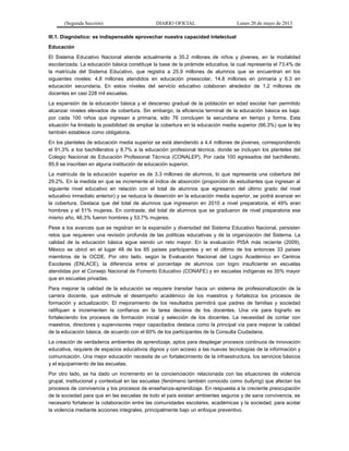 (Segunda Sección) DIARIO OFICIAL Lunes 20 de mayo de 2013
III.1. Diagnóstico: es indispensable aprovechar nuestra capacidad intelectual
Educación
El Sistema Educativo Nacional atiende actualmente a 35.2 millones de niños y jóvenes, en la modalidad
escolarizada. La educación básica constituye la base de la pirámide educativa, la cual representa el 73.4% de
la matrícula del Sistema Educativo, que registra a 25.9 millones de alumnos que se encuentran en los
siguientes niveles: 4.8 millones atendidos en educación preescolar, 14.8 millones en primaria y 6.3 en
educación secundaria. En estos niveles del servicio educativo colaboran alrededor de 1.2 millones de
docentes en casi 228 mil escuelas.
La expansión de la educación básica y el descenso gradual de la población en edad escolar han permitido
alcanzar niveles elevados de cobertura. Sin embargo, la eficiencia terminal de la educación básica es baja:
por cada 100 niños que ingresan a primaria, sólo 76 concluyen la secundaria en tiempo y forma. Esta
situación ha limitado la posibilidad de ampliar la cobertura en la educación media superior (66.3%) que la ley
también establece como obligatoria.
En los planteles de educación media superior se está atendiendo a 4.4 millones de jóvenes, correspondiendo
el 91.3% a los bachilleratos y 8.7% a la educación profesional técnica, donde se incluyen los planteles del
Colegio Nacional de Educación Profesional Técnica (CONALEP). Por cada 100 egresados del bachillerato,
85.9 se inscriben en alguna institución de educación superior.
La matrícula de la educación superior es de 3.3 millones de alumnos, lo que representa una cobertura del
29.2%. En la medida en que se incremente el índice de absorción (proporción de estudiantes que ingresan al
siguiente nivel educativo en relación con el total de alumnos que egresaron del último grado del nivel
educativo inmediato anterior) y se reduzca la deserción en la educación media superior, se podrá avanzar en
la cobertura. Destaca que del total de alumnos que ingresaron en 2010 a nivel preparatoria, el 49% eran
hombres y el 51% mujeres. En contraste, del total de alumnos que se graduaron de nivel preparatoria ese
mismo año, 46.3% fueron hombres y 53.7% mujeres.
Pese a los avances que se registran en la expansión y diversidad del Sistema Educativo Nacional, persisten
retos que requieren una revisión profunda de las políticas educativas y de la organización del Sistema. La
calidad de la educación básica sigue siendo un reto mayor. En la evaluación PISA más reciente (2009),
México se ubicó en el lugar 48 de los 65 países participantes y en el último de los entonces 33 países
miembros de la OCDE. Por otro lado, según la Evaluación Nacional del Logro Académico en Centros
Escolares (ENLACE), la diferencia entre el porcentaje de alumnos con logro insuficiente en escuelas
atendidas por el Consejo Nacional de Fomento Educativo (CONAFE) y en escuelas indígenas es 35% mayor
que en escuelas privadas.
Para mejorar la calidad de la educación se requiere transitar hacia un sistema de profesionalización de la
carrera docente, que estimule el desempeño académico de los maestros y fortalezca los procesos de
formación y actualización. El mejoramiento de los resultados permitirá que padres de familias y sociedad
ratifiquen e incrementen la confianza en la tarea decisiva de los docentes. Una vía para lograrlo es
fortaleciendo los procesos de formación inicial y selección de los docentes. La necesidad de contar con
maestros, directores y supervisores mejor capacitados destaca como la principal vía para mejorar la calidad
de la educación básica, de acuerdo con el 60% de los participantes de la Consulta Ciudadana.
La creación de verdaderos ambientes de aprendizaje, aptos para desplegar procesos continuos de innovación
educativa, requiere de espacios educativos dignos y con acceso a las nuevas tecnologías de la información y
comunicación. Una mejor educación necesita de un fortalecimiento de la infraestructura, los servicios básicos
y el equipamiento de las escuelas.
Por otro lado, se ha dado un incremento en la concienciación relacionada con las situaciones de violencia
grupal, institucional y contextual en las escuelas (fenómeno también conocido como bullying) que afectan los
procesos de convivencia y los procesos de enseñanza-aprendizaje. En respuesta a la creciente preocupación
de la sociedad para que en las escuelas de todo el país existan ambientes seguros y de sana convivencia, es
necesario fortalecer la colaboración entre las comunidades escolares, académicas y la sociedad, para acotar
la violencia mediante acciones integrales, principalmente bajo un enfoque preventivo.
 