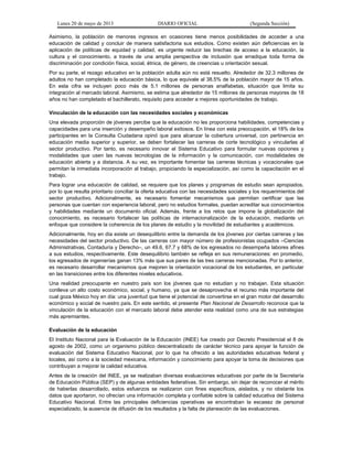 Lunes 20 de mayo de 2013 DIARIO OFICIAL (Segunda Sección)
Asimismo, la población de menores ingresos en ocasiones tiene menos posibilidades de acceder a una
educación de calidad y concluir de manera satisfactoria sus estudios. Como existen aún deficiencias en la
aplicación de políticas de equidad y calidad, es urgente reducir las brechas de acceso a la educación, la
cultura y el conocimiento, a través de una amplia perspectiva de inclusión que erradique toda forma de
discriminación por condición física, social, étnica, de género, de creencias u orientación sexual.
Por su parte, el rezago educativo en la población adulta aún no está resuelto. Alrededor de 32.3 millones de
adultos no han completado la educación básica, lo que equivale al 38.5% de la población mayor de 15 años.
En esta cifra se incluyen poco más de 5.1 millones de personas analfabetas, situación que limita su
integración al mercado laboral. Asimismo, se estima que alrededor de 15 millones de personas mayores de 18
años no han completado el bachillerato, requisito para acceder a mejores oportunidades de trabajo.
Vinculación de la educación con las necesidades sociales y económicas
Una elevada proporción de jóvenes percibe que la educación no les proporciona habilidades, competencias y
capacidades para una inserción y desempeño laboral exitosos. En línea con esta preocupación, el 18% de los
participantes en la Consulta Ciudadana opinó que para alcanzar la cobertura universal, con pertinencia en
educación media superior y superior, se deben fortalecer las carreras de corte tecnológico y vincularlas al
sector productivo. Por tanto, es necesario innovar el Sistema Educativo para formular nuevas opciones y
modalidades que usen las nuevas tecnologías de la información y la comunicación, con modalidades de
educación abierta y a distancia. A su vez, es importante fomentar las carreras técnicas y vocacionales que
permitan la inmediata incorporación al trabajo, propiciando la especialización, así como la capacitación en el
trabajo.
Para lograr una educación de calidad, se requiere que los planes y programas de estudio sean apropiados,
por lo que resulta prioritario conciliar la oferta educativa con las necesidades sociales y los requerimientos del
sector productivo. Adicionalmente, es necesario fomentar mecanismos que permitan certificar que las
personas que cuentan con experiencia laboral, pero no estudios formales, puedan acreditar sus conocimientos
y habilidades mediante un documento oficial. Además, frente a los retos que impone la globalización del
conocimiento, es necesario fortalecer las políticas de internacionalización de la educación, mediante un
enfoque que considere la coherencia de los planes de estudio y la movilidad de estudiantes y académicos.
Adicionalmente, hoy en día existe un desequilibrio entre la demanda de los jóvenes por ciertas carreras y las
necesidades del sector productivo. De las carreras con mayor número de profesionistas ocupados –Ciencias
Administrativas, Contaduría y Derecho–, un 49.6, 67.7 y 68% de los egresados no desempeña labores afines
a sus estudios, respectivamente. Este desequilibrio también se refleja en sus remuneraciones: en promedio,
los egresados de ingenierías ganan 13% más que sus pares de las tres carreras mencionadas. Por lo anterior,
es necesario desarrollar mecanismos que mejoren la orientación vocacional de los estudiantes, en particular
en las transiciones entre los diferentes niveles educativos.
Una realidad preocupante en nuestro país son los jóvenes que no estudian y no trabajan. Esta situación
conlleva un alto costo económico, social, y humano, ya que se desaprovecha el recurso más importante del
cual goza México hoy en día: una juventud que tiene el potencial de convertirse en el gran motor del desarrollo
económico y social de nuestro país. En este sentido, el presente Plan Nacional de Desarrollo reconoce que la
vinculación de la educación con el mercado laboral debe atender esta realidad como una de sus estrategias
más apremiantes.
Evaluación de la educación
El Instituto Nacional para la Evaluación de la Educación (INEE) fue creado por Decreto Presidencial el 8 de
agosto de 2002, como un organismo público descentralizado de carácter técnico para apoyar la función de
evaluación del Sistema Educativo Nacional, por lo que ha ofrecido a las autoridades educativas federal y
locales, así como a la sociedad mexicana, información y conocimiento para apoyar la toma de decisiones que
contribuyan a mejorar la calidad educativa.
Antes de la creación del INEE, ya se realizaban diversas evaluaciones educativas por parte de la Secretaría
de Educación Pública (SEP) y de algunas entidades federativas. Sin embargo, sin dejar de reconocer el mérito
de haberlas desarrollado, estos esfuerzos se realizaron con fines específicos, aislados, y no obstante los
datos que aportaron, no ofrecían una información completa y confiable sobre la calidad educativa del Sistema
Educativo Nacional. Entre las principales deficiencias operativas se encontraban la escasez de personal
especializado, la ausencia de difusión de los resultados y la falta de planeación de las evaluaciones.
 