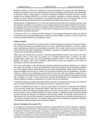 (Segunda Sección) DIARIO OFICIAL Lunes 20 de mayo de 2013
Durante los últimos 10 años se ha avanzado de manera importante en la atención de estas deficiencias.
Destacan los esfuerzos que se han realizado para conocer los resultados del aprendizaje de los estudiantes
de educación básica y media superior, a través de la aplicación periódica de pruebas nacionales de logro
académico (por ejemplo ENLACE) en las áreas de español, matemáticas, ciencias naturales y ciencias
sociales, así como mediante la participación en proyectos internacionales como el Programa PISA y en los
estudios del Laboratorio Latinoamericano de Evaluación de la Calidad de la Educación (LLECE).
Adicionalmente, el fortalecimiento de una cultura de evaluación ha permitido que la sociedad mexicana exija
una educación de calidad, ya que cuenta con más y mejores elementos para juzgar el estado de la educación.
Sin embargo, quedan retos por atender, por ejemplo la falta de definición sobre cómo se deben complementar
los diferentes instrumentos de evaluación, además del uso adecuado de la información estadística generada
para el diseño de políticas educativas.
En febrero de 2013, por iniciativa del Poder Ejecutivo, el Constituyente Permanente aprobó una reforma
constitucional que otorga personalidad jurídica y patrimonio propio al INEE. Lo anterior con el fin de hacer del
instituto una entidad autónoma y así fortalecer su acción.
Cultura y deporte
Las ofertas cultural y deportiva son un medio valioso e imprescindible para consolidar una educación integral.
Una sociedad culturalmente desarrollada tendrá una mayor capacidad para entender su entorno y estará
mejor capacitada para identificar oportunidades de desarrollo. Por su parte, miembros de una sociedad con
cultura deportiva desarrollan capacidades de liderazgo, competencia y habilidades sociales que mejoran el
bienestar y el nivel de plenitud del individuo.
México tiene una infraestructura y patrimonio culturales excepcionalmente amplios, que lo ubican como líder
de América Latina en este rubro. De acuerdo con el Consejo Nacional para la Cultura y las Artes
(CONACULTA), contamos con 187 zonas arqueológicas abiertas al público, 1,184 museos, 7,363 bibliotecas
públicas, 594 teatros, 1,852 centros culturales y 869 auditorios, entre otros espacios, en los cuales se
desarrolla una actividad cultural permanente.
Para que la cultura llegue a más mexicanos es necesario implementar programas culturales con un alcance
más amplio. Sin embargo, un hecho que posiblemente impida este avance es que las actividades culturales
aún no han logrado madurar suficientemente para que sean autosustentables. Existen centros históricos en
diversas localidades del país que no cuentan con los recursos necesarios para ser rehabilitados y así poder
explotar su potencial como catalizadores del desarrollo. Por otro lado, dado que la difusión cultural hace un
uso limitado de las tecnologías de la información y la comunicación, la gran variedad de actividades culturales
que se realizan en el país, lo mismo expresiones artísticas contemporáneas que manifestaciones de las
culturas indígenas y urbanas, es apreciada por un número reducido de ciudadanos.
En materia de deporte se requiere desarrollar el talento deportivo en la juventud para promover una cultura de
salud. La escasa actividad física de los ciudadanos incide en un deterioro de la salud.
Invertir en actividades físicas supone un ahorro en salud pública. De acuerdo con información del Programa
de las Naciones Unidas para el Desarrollo (PNUD), cada peso que se invierta en actividades físicas se
traduce en un ahorro de 3.20 pesos de gasto médico en el futuro. Hoy se cuenta con 1,200 espacios activos
que dan servicio a más de 700,000 habitantes de manera mensual, y alrededor de 4,900 centros del deporte
escolar y municipal que atienden a 12 millones de niños, jóvenes y adultos. Sin embargo, la demanda aún no
está cubierta, por lo que se debe aumentar la capacidad para fomentar que toda persona tenga acceso a la
cultura física y al deporte. Asimismo, se necesitan mejores sistemas de competencia y seguimiento de talento
que desarrollen el potencial deportivo de los jóvenes en México.
Ciencia, Tecnología e Innovación (CTI)
En contraste con la importante participación económica que tiene México en el mundo, persiste un rezago en
el mercado global de conocimiento. Algunas cifras son reveladoras de esa situación: la contribución del país a
la producción mundial de conocimiento no alcanza el 1% del total; los investigadores mexicanos por cada
1,000 miembros de la población económicamente activa, representan alrededor de un décimo de lo observado
en países más avanzados y el número de doctores graduados por millón de habitantes (29.9) es insuficiente
para lograr en el futuro próximo el capital humano que requerimos.
 