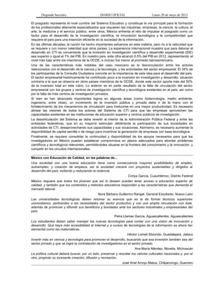 (Segunda Sección) DIARIO OFICIAL Lunes 20 de mayo de 2013
El posgrado representa el nivel cumbre del Sistema Educativo y constituye la vía principal para la formación
de los profesionales altamente especializados que requieren las industrias, empresas, la ciencia, la cultura, el
arte, la medicina y el servicio público, entre otros. México enfrenta el reto de impulsar el posgrado como un
factor para el desarrollo de la investigación científica, la innovación tecnológica y la competitividad que
requiere el país para una inserción eficiente en la sociedad de la información.
En las últimas décadas, la nación ha hecho importantes esfuerzos en esta materia, pero no a la velocidad que
se requiere y con menor celeridad que otros países. La experiencia internacional muestra que para detonar el
desarrollo en CTI es conveniente que la inversión en investigación científica y desarrollo experimental (IDE)
sea superior o igual al 1% del PIB. En nuestro país, esta cifra alcanzó 0.5% del PIB en 2012, representando el
nivel más bajo entre los miembros de la OCDE, e incluso fue menor al promedio latinoamericano.
Una de las características más notables del caso mexicano es la desvinculación entre los actores
relacionados con el desarrollo de la ciencia y la tecnología, y las actividades del sector empresarial. El 34% de
los participantes de la Consulta Ciudadana coincide en la importancia de esta idea para el desarrollo del país.
El sector empresarial históricamente ha contribuido poco a la inversión en investigación y desarrollo, situación
contraria a la que se observa en otros países miembros de la OCDE, donde este sector aporta más del 50%
de la inversión total en este rubro. Lo anterior es en parte resultado de la falta de vinculación del sector
empresarial con los grupos y centros de investigación científica y tecnológica existentes en el país, así como
por la falta de más centros de investigación privados.
Si bien se han alcanzado importantes logros en algunas áreas (como biotecnología, medio ambiente,
ingeniería, entre otras), un incremento de la inversión pública y privada debe ir de la mano con el
fortalecimiento de los mecanismos de vinculación para traducirse en una mayor productividad. Es necesario
alinear las visiones de todos los actores del Sistema de CTI para que las empresas aprovechen las
capacidades existentes en las instituciones de educación superior y centros públicos de investigación.
La desarticulación del Sistema se debe revertir al interior de la Administración Pública Federal y entre las
entidades federativas, que en su mayoría estimulan débilmente la participación de sus sociedades en
actividades de CTI, desaprovechando sus capacidades y sus vocaciones. Asimismo, es necesario aumentar la
disponibilidad de capital semilla o de riesgo para incentivar la generación de empresas con base tecnológica.
Finalmente, se requiere consolidar la continuidad y disponibilidad de los apoyos necesarios para que los
investigadores en México puedan establecer compromisos en plazos adecuados para abordar problemas
científicos y tecnológicos relevantes, permitiéndoles situarse en la frontera del conocimiento y la innovación, y
competir en los circuitos internacionales.
México con Educación de Calidad, en las palabras de...
Una sociedad con una buena educación tiene como consecuencia mayores posibilidades de empleo,
autoempleo, y creación de empleos, así la sociedad crecerá con proyectos sustentables y dirigidos al
desarrollo del país, evitando y reduciendo la violencia.
Cintya García, Cuauhtémoc, Distrito Federal
México requiere que todos los jóvenes que así lo deseen puedan tener acceso a educación superior de
calidad, y también que los contenidos y métodos educativos respondan a las características que demanda el
mercado laboral.
Nora Bárbara Guillermo Rangel, General Escobedo, Nuevo León
Las universidades tecnológicas deben retomar su esencia que es la de formar técnicos superiores
universitarios, pertinentes a las necesidades del sector productivo y con una amplia vinculación con éste,
además de promover y difundir sus beneficios y bondades ante los sectores industriales y empresariales del
país.
Petra Llamas García, Aguascalientes, Aguascalientes
Los estudiantes deben saber manejar las nuevas tecnologías para contar con una visión de innovación y
desarrollo. Que haya más accesibilidad al Internet y a cursos de tecnologías de la información es ahora tan
elemental como las matemáticas.
Héctor Lomelí Elizondo, Guadalajara, Jalisco
Invertir más en ciencia y tecnología para promover el desarrollo, buscando que esa inversión también sea del
sector privado y que se logre la contratación de investigadores en el sector privado.
Ana María Méndez, Morelia, Michoacán
La política cultural deberá buscar, por un lado, preservar y rescatar los valores culturales nacionales y, por el
otro, propiciar su incesante creación, difusión y recreación.
José Ariel Arroyo Matus, Chilpancingo, Guerrero
 