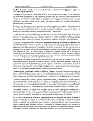 Lunes 20 de mayo de 2013 DIARIO OFICIAL (Segunda Sección)
III.2. Plan de acción: articular la educación, la ciencia y el desarrollo tecnológico para lograr una
sociedad más justa y próspera
Un México con Educación de Calidad será sinónimo de un gobierno comprometido con la igualdad de
oportunidades y el despliegue de una imaginación renovadora que sea fuente del desarrollo nacional. La
educación de calidad será la base para garantizar el derecho de todos los mexicanos a elevar su nivel de vida
y contribuir al progreso nacional mediante el desarrollo de sus habilidades, conocimientos y capacidad
innovadora e impulsando valores cívicos y éticos, que permitan construir una ciudadanía responsable y
solidaria con sus comunidades.
Es preciso hacer del conocimiento un activo que sea palanca para lograr el progreso individual y colectivo,
que permita conducir al país hacia una nueva etapa de desarrollo sustentada en una economía y en una
sociedad más incluyentes. Para lograrlo se requiere una política que articule la educación, la cultura y el
deporte con el conocimiento científico, el desarrollo tecnológico y la innovación.
La implementación de la Reforma Educativa aprobada por el Honorable Congreso de la Unión al inicio de la
presente Administración requiere de un esfuerzo de coordinación importante. La gobernabilidad democrática
alcanzada ha generado acuerdos importantes en materia de educación. Gracias al apoyo de legisladores,
gobernadores, líderes políticos y ciudadanos, esta Reforma fue aprobada y promulgada en sólo tres meses.
La Reforma Educativa es un paso decidido para desarrollar el potencial humano de los mexicanos con
educación de calidad a través de tres ejes de acción fundamentales. En primer lugar, se busca que los
alumnos sean educados por los mejores maestros. Con el Nuevo Servicio Profesional Docente, ahora el
mérito es la única forma de ingresar y ascender en el servicio educativo del país. En segundo lugar, se
establece que la evaluación sea un instrumento para elevar la calidad de la enseñanza. Para ello se otorgó
plena autonomía al INEE y se creó un sistema de evaluación. Finalmente, fomenta que la educación se
convierta en una responsabilidad compartida. Con la Reforma Educativa, directivos, maestros, alumnos y
padres de familia podrán tomar decisiones conjuntas para mejorar el proceso educativo en cada plantel. Esto
se traduce en otorgar mayor autonomía de gestión a las escuelas.
Adicionalmente, como parte de los esfuerzos del gobierno por ser más eficaz se buscará contar con una
infraestructura educativa apropiada y moderna. Asimismo, se dará seguimiento adecuado para que se
incremente el número de personas que terminan sus estudios. Por otro lado, los esfuerzos por fomentar la
cultura de la evaluación entre la sociedad irán acompañados de una mayor transparencia y rendición de
cuentas en el sector educativo. En este sentido, el INEGI cuenta en 2013 con los recursos necesarios para
realizar un padrón de los empleados federales que trabajan en labores docentes.
Para garantizar la inclusión y la equidad en el Sistema Educativo se plantea ampliar las oportunidades de
acceso a la educación, permanencia y avance en los estudios a todas las regiones y sectores de la población.
Esto requiere incrementar los apoyos a niños y jóvenes en situación de desventaja o vulnerabilidad, así como
crear nuevos servicios educativos, ampliar los existentes y aprovechar la capacidad instalada de los planteles.
La igualdad sustantiva entre mujeres y hombres deberá verse reflejada en la educación, la cultura, el deporte,
y en las especialidades técnicas y científicas. Por un lado, se fomentará la inclusión integral de las mujeres en
todos los niveles de educación, dando especial seguimiento a sus tasas de matriculación para asegurar que
no existan trabas para su desarrollo integral. Asimismo, se propiciará que la igualdad de género permee en los
planes de estudio de todos los niveles de educación, para resaltar su relevancia desde una temprana edad.
Para ampliar el acceso a la cultura como un medio para la formación integral de los ciudadanos, es
imprescindible situar la cultura entre los servicios básicos brindados a la población. Esto implica contar con la
infraestructura adecuada y preservar el patrimonio cultural del país. Asimismo, se debe vincular la inversión en
el sector con otras actividades productivas, así como desarrollar una agenda digital en la materia.
Con el objeto de promover el deporte de manera incluyente para fomentar una cultura de salud, se
propone fomentar que la mayoría de la población tenga acceso a la práctica de actividades físicas y
deportivas en instalaciones adecuadas, con la asesoría de personal capacitado. Además, es necesario
procurar que los niños y jóvenes deportistas con cualidades y talentos específicos cuenten con entrenamiento
y servicios especializados, estímulos adecuados y un sistema de competencia estructurado. Asimismo, se
debe promover el aprovechamiento total de la infraestructura deportiva nacional existente, recuperar espacios
públicos para la actividad física y garantizar la adecuada planeación de la infraestructura del sector.
 