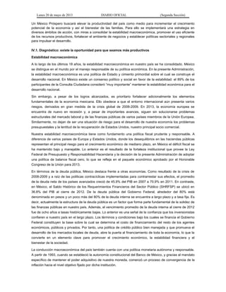 Lunes 20 de mayo de 2013 DIARIO OFICIAL (Segunda Sección)
Un México Próspero buscará elevar la productividad del país como medio para incrementar el crecimiento
potencial de la economía y así el bienestar de las familias. Para ello se implementará una estrategia en
diversos ámbitos de acción, con miras a consolidar la estabilidad macroeconómica, promover el uso eficiente
de los recursos productivos, fortalecer el ambiente de negocios y establecer políticas sectoriales y regionales
para impulsar el desarrollo.
IV.1. Diagnóstico: existe la oportunidad para que seamos más productivos
Estabilidad macroeconómica
A lo largo de los últimos 18 años, la estabilidad macroeconómica en nuestro país se ha consolidado. México
se distingue en el mundo por el manejo responsable de su política económica. En la presente Administración,
la estabilidad macroeconómica es una política de Estado y cimiento primordial sobre el cual se construye el
desarrollo nacional. En México existe un consenso político y social en favor de la estabilidad: el 89% de los
participantes de la Consulta Ciudadana consideró “muy importante” mantener la estabilidad económica para el
desarrollo nacional.
Sin embargo, a pesar de los logros alcanzados, es prioritario fortalecer adicionalmente los elementos
fundamentales de la economía mexicana. Ello obedece a que el entorno internacional aún presenta varios
riesgos, derivados en gran medida de la crisis global de 2008-2009. En 2013, la economía europea se
encuentra de nuevo en recesión y, a pesar de importantes avances, siguen sin solucionarse problemas
estructurales del mercado laboral y de las finanzas públicas de varios países miembros de la Unión Europea.
Similarmente, no dejan de ser una situación de riesgo para el desarrollo de nuestra economía los problemas
presupuestales y la lentitud de la recuperación de Estados Unidos, nuestro principal socio comercial.
Nuestra estabilidad macroeconómica tiene como fundamento una política fiscal prudente y responsable. A
diferencia de varios países de Europa y Estados Unidos, donde los desequilibrios en las haciendas públicas
representan el principal riesgo para el crecimiento económico de mediano plazo, en México el déficit fiscal se
ha mantenido bajo y manejable. Lo anterior es el resultado de la fortaleza institucional que provee la Ley
Federal de Presupuesto y Responsabilidad Hacendaria y la decisión de la presente Administración de adoptar
una política de balance fiscal cero, lo que se refleja en el paquete económico aprobado por el Honorable
Congreso de la Unión para 2013.
En términos de la deuda pública, México destaca frente a otras economías. Como resultado de la crisis de
2008-2009 y a raíz de las políticas contracíclicas implementadas para contrarrestar sus efectos, el promedio
de la deuda neta de los países avanzados creció de 45.9% del PIB en 2007 a 70.9% en 2011. En contraste,
en México, el Saldo Histórico de los Requerimientos Financieros del Sector Público (SHRFSP) se ubicó en
36.8% del PIB al cierre de 2012. De la deuda pública del Gobierno Federal, alrededor del 80% está
denominada en pesos y un poco más del 80% de la deuda interna se encuentra a largo plazo y a tasa fija. Es
decir, actualmente la estructura de la deuda pública es un factor que forma parte fundamental de la solidez de
las finanzas públicas en nuestro país. Además, el vencimiento promedio de la deuda interna al cierre de 2012
fue de ocho años a tasas históricamente bajas. Lo anterior es una señal de la confianza que los inversionistas
confieren a nuestro país en el largo plazo. Los términos y condiciones bajo los cuales se financia el Gobierno
Federal constituyen la base sobre la cual se determina el costo de financiamiento del resto de los agentes
económicos, públicos y privados. Por tanto, una política de crédito público bien manejada y que promueva el
desarrollo de los mercados locales de deuda, abre la puerta al financiamiento de toda la economía, lo que la
convierte en un elemento clave para promover el crecimiento económico, la estabilidad financiera y el
bienestar de la sociedad.
La conducción macroeconómica del país también cuenta con una política monetaria autónoma y responsable.
A partir de 1993, cuando se estableció la autonomía constitucional del Banco de México, y gracias al mandato
específico de mantener el poder adquisitivo de nuestra moneda, comenzó un proceso de convergencia de la
inflación hacia el nivel objetivo fijado por dicha institución.
 