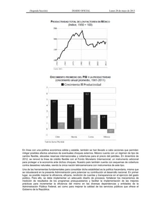(Segunda Sección) DIARIO OFICIAL Lunes 20 de mayo de 2013
En línea con una política económica sólida y estable, también se han llevado a cabo acciones que permiten
mitigar posibles efectos adversos de eventuales choques externos. México cuenta con un régimen de tipo de
cambio flexible, elevadas reservas internacionales y coberturas para el precio del petróleo. En diciembre de
2012, se renovó la línea de crédito flexible con el Fondo Monetario Internacional, un instrumento adicional
para proteger a la economía ante dichos choques. Nuestro país también cuenta con esquemas de cobertura
contra desastres naturales, siendo la única nación latinoamericana con instrumentos de este tipo.
Una de las herramientas fundamentales para consolidar dicha estabilidad es la política hacendaria, misma que
se robustecerá en la presente Administración para potenciar su contribución al desarrollo nacional. En primer
lugar, es posible mejorar la eficiencia, eficacia, rendición de cuentas y transparencia en el ejercicio del gasto
público. Para ello, se debe implementar un adecuado diseño de procesos, fortalecer los mecanismos de
medición de resultados de los programas presupuestarios y facilitar la implementación de las mejores
prácticas para incrementar la eficiencia del mismo en las diversas dependencias y entidades de la
Administración Pública Federal, así como para mejorar la calidad de los servicios públicos que ofrece el
Gobierno de la República.
 
