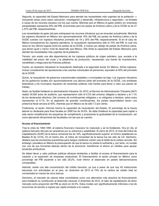 Lunes 20 de mayo de 2013 DIARIO OFICIAL (Segunda Sección)
Segundo, la capacidad del Estado Mexicano para atender las necesidades más urgentes de la población —
incluyendo áreas como salud, educación, investigación y desarrollo, infraestructura y seguridad— es limitada
a causa de los recursos escasos con los que cuenta. Mientras que en México el gasto público sin empresas
paraestatales representa 20% del PIB, el promedio para los países de América Latina y de la OCDE es de 27
y 47% del PIB, respectivamente.
Las necesidades de gasto del país sobrepasan los recursos tributarios que se recaudan actualmente. Mientras
los ingresos tributarios en México son aproximadamente 16% del PIB, los países de América Latina y de la
OCDE cuentan con ingresos tributarios promedio de 19 y 25% del PIB, respectivamente. Si en el caso de
México excluyéramos los ingresos petroleros, la recaudación representaría sólo el 10% del PIB, lo cual nos
ubica en los últimos lugares entre los países de la OCDE, e incluso por debajo de países de América Latina,
que tienen igual o menor nivel de desarrollo que México. Ello limita la capacidad del Estado Mexicano para
atender las necesidades más urgentes de la población.
Tercero, aún existe una alta dependencia de los ingresos públicos de origen petrolero, que, aunada a la
volatilidad del precio del crudo y la plataforma de producción, representan una fuente de incertidumbre,
variabilidad y riesgo para las finanzas públicas.
Cuarto, es necesario robustecer la recaudación destinada a la seguridad social. En México, dichos ingresos,
incluso considerando las aportaciones a las cuentas individuales de pensiones, equivalen al 40% del promedio
de la OCDE.
Quinto, la recaudación de gobiernos subnacionales (estatales y municipales) es baja. Los ingresos tributarios
de los gobiernos locales son aproximadamente una décima parte del promedio de la OCDE. Las entidades
federativas y los municipios requieren de haciendas públicas más fuertes para llevar a cabo sus planes de
trabajo.
Sexto, es factible fortalecer la administración tributaria. En 2012, el Servicio de Administración Tributaria (SAT)
realizó 34,000 actos de auditoría, que representaron sólo el 0.3% del universo obligado a declarar y el 1.1%
de los declarantes efectivos. Del universo de contribuyentes obligados y no obligados a declarar, estos actos
representan el 0.1%. En el segmento de grandes contribuyentes, los países desarrollados tienen una
presencia fiscal cercana al 50%, mientras que en México es de sólo 7.3 por ciento.
Finalmente, el sector informal merma la capacidad de recaudación del Estado. El porcentaje de la fuerza
laboral no declarada para fines fiscales en 2008 fue de 30.9%. Se debe fortalecer la capacidad para captar a
este sector simplificando los esquemas de cumplimiento y propiciando la gradualidad de la incorporación, así
como ejerciendo eficazmente las facultades con las que se cuentan.
Acceso al financiamiento
Tras la crisis de 1994-1995, el sistema financiero mexicano ha madurado y se ha fortalecido. Hoy en día, el
sistema bancario del país se caracteriza por su solvencia y estabilidad. Al cierre de 2012, el nivel del Índice de
Capitalización (ICAP) de la banca comercial fue de 16%, significativamente superior al mínimo establecido en
Basilea III de 10.5%. En el mismo año, el índice de morosidad de la banca fue tan sólo de 2.6. Asimismo,
destaca que las provisiones preventivas para riesgos crediticios cubren casi el doble de la cartera vencida. Sin
embargo, prevalece en México la preocupación de que la banca no presta lo suficiente y, por tanto, no cumple
con una de sus funciones básicas dentro de la economía: transformar el ahorro en créditos para apoyar
proyectos productivos.
Se deben llevar a cabo políticas públicas eficaces tendientes a facilitar el acceso al financiamiento para la
creación y la expansión de empresas productivas. El financiamiento al sector privado en México como
porcentaje del PIB asciende a tan sólo 26.2%, nivel inferior al observado en países latinoamericanos
comparables.
Además, existe una alta concentración del crédito bancario, ya que a pesar de que hay 45 instituciones
bancarias con actividades en el país, en diciembre de 2012 el 74% de la cartera de crédito total se
concentraba en manos de cinco bancos.
Asimismo, el mercado de valores debe consolidarse como una alternativa más atractiva de financiamiento
para fortalecer su contribución al desarrollo nacional. A diciembre de 2012, el valor de capitalización de dicho
mercado como proporción del PIB se ubicó en 42.5%. Estos niveles son significativamente inferiores a los de
economías de tamaño e ingreso per cápita similares a la nuestra.
 