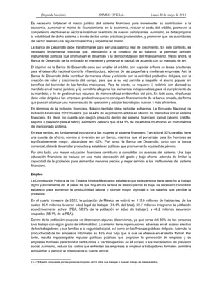 (Segunda Sección) DIARIO OFICIAL Lunes 20 de mayo de 2013
Es necesario fortalecer el marco jurídico del sistema financiero para incrementar su contribución a la
economía, aumentar el monto de financiamiento en la economía, reducir el costo del crédito, promover la
competencia efectiva en el sector e incentivar la entrada de nuevos participantes. Asimismo, se debe propiciar
la estabilidad de dicho sistema a través de las sanas prácticas prudenciales, y promover que las autoridades
del sector realicen una regulación efectiva y expedita del mismo.
La Banca de Desarrollo debe transformarse para ser una palanca real de crecimiento. En este contexto, es
necesario implementar medidas que, atendiendo a la fortaleza de su balance, le permitan también
instrumentar políticas que promuevan el desarrollo y la democratización del financiamiento. Hasta ahora, la
Banca de Desarrollo se ha enfocado en mantener y preservar el capital, de acuerdo con su mandato de ley.
El objetivo de la Banca de Desarrollo debe ser ampliar el crédito, con especial énfasis en áreas prioritarias
para el desarrollo nacional como la infraestructura, además de las pequeñas y medianas empresas. Así, la
Banca de Desarrollo debe contribuir de manera eficaz y eficiente con la actividad productiva del país, con la
creación de valor y crecimiento del campo, para que a su vez permita y respalde el ahorro popular en
beneficio del bienestar de las familias mexicanas. Para tal efecto, se requiere: i) redefinir con claridad su
mandato en el marco jurídico; y ii) permitirle allegarse los elementos indispensables para el cumplimiento de
su mandato, a fin de gestionar sus recursos de manera eficaz en beneficio del país. En todo caso, el esfuerzo
debe estar dirigido a las empresas productivas que no consiguen financiamiento de la banca privada, de forma
que puedan alcanzar una mayor escala de operación y adoptar tecnologías nuevas y más eficientes.
En términos de la inclusión financiera, México también debe redoblar esfuerzos. La Encuesta Nacional de
Inclusión Financiera 2012 muestra que el 44% de la población adulta en México no interactúa con el sistema
financiero. Es decir, no cuenta con ningún producto dentro del sistema financiero formal (ahorro, crédito,
seguros o previsión para el retiro). Asimismo, destaca que el 64.5% de los adultos no ahorran en instrumentos
del mencionado sistema.
En este sentido, es fundamental incorporar a las mujeres al sistema financiero. Tan sólo el 30% de ellas tiene
una cuenta de ahorro, nómina o inversión en un banco, mientras que el porcentaje para los hombres es
significativamente mayor, ubicándose en 42%. Por tanto, la Banca de Desarrollo, junto con la banca
comercial, deberá desarrollar productos y establecer políticas que promuevan la equidad de género.
Por otro lado, una mayor educación financiera contribuirá a consolidar los avances del sistema. Una baja
educación financiera se traduce en una mala planeación del gasto y bajo ahorro, además de limitar la
capacidad de la población para demandar menores precios y mejor servicio a las instituciones del sistema
financiero.
Empleo
La Constitución Política de los Estados Unidos Mexicanos establece que toda persona tiene derecho al trabajo
digno y socialmente útil. A pesar de que hoy en día la tasa de desocupación es baja, es necesario consolidar
esfuerzos para aumentar la productividad laboral y otorgar mayor dignidad a los salarios que percibe la
población.
En el cuarto trimestre de 2012, la población de México se estimó en 115.6 millones de habitantes, de los
cuales 86.1 millones tuvieron edad legal de trabajar (74.4% del total), 50.7 millones integraron la población
económicamente activa2
(PEA, 58.9% de la población en edad de trabajar), y 48.2 millones estuvieron
ocupados (95.1% de la PEA).
Dentro de la población ocupada se observaron algunas distorsiones, ya que cerca del 60% de las personas
tuvo trabajo con algún grado de informalidad. Lo anterior tiene repercusiones adversas en el acceso efectivo
de los trabajadores y sus familias a la seguridad social, así como en las finanzas públicas del país. Además, la
productividad de las empresas informales es 45% más baja que la que se observa en el sector formal. Por
tanto, resulta impostergable impulsar políticas públicas que propicien la generación de empleos y de
empresas formales para brindar certidumbre a los trabajadores en el acceso a los mecanismos de previsión
social. Asimismo, reducir los costos que enfrentan las empresas al emplear a trabajadores formales permitiría
aprovechar a plenitud el potencial de la fuerza laboral.
2 La PEA está compuesta por las personas mayores de 14 años que trabajan o buscan trabajo de manera activa.
 