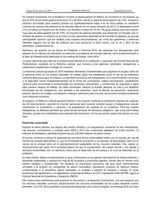 Lunes 20 de mayo de 2013 DIARIO OFICIAL (Segunda Sección)
De manera consistente con la tendencia mundial, la desocupación en México se concentra en los jóvenes, ya
que el 53% de los desocupados tiene entre 14 y 29 años, siendo su tasa de desocupación de 7.9%. Aunque la
situación de empleo para nuestros jóvenes es significativamente mejor a la de otros países, es necesario
incluirlos de manera más efectiva en el mercado laboral. En el cuarto trimestre de 2012, el desempleo juvenil
(15 a 24 años) en España era de 55.8% y en Estados Unidos de 16.0%. De igual manera para las mujeres,
cuya tasa de desocupación fue de 4.9%, se requiere de políticas laborales que dinamicen el mercado con un
enfoque de género. Lo anterior va en línea con las respuestas obtenidas en la Consulta Ciudadana, ya que los
participantes opinaron que los créditos para mujeres emprendedoras, así como las guarderías y estancias
infantiles seguras son el tipo de políticas que más ayudarían a dicho sector, con el 34 y 30% de las
respuestas, respectivamente.
Asimismo, de acuerdo con el Censo de Población y Vivienda 2010, las personas con discapacidad (que
rebasan los 5 millones de individuos) se enfrentan a problemas de inclusión laboral, como la discriminación y
la falta de infraestructura adecuada en los centros de trabajo, entre otros.
Un paso relevante para detonar la productividad laboral es la instalación y operación del Comité Nacional de
Productividad, resultado de la Reforma Laboral, que convoca a los patrones, sindicatos, trabajadores e
instituciones académicas a trabajar en conjunto.
La Reforma Laboral aprobada en 2012 establece elementos fundamentales para dignificar el empleo, tanto en
lo personal como en los centros laborales. El trabajo digno fue establecido como el eje de los esfuerzos
institucionales para lograr el respeto a la dignidad humana de los trabajadores, la no discriminación, el acceso
a la seguridad social independientemente de la forma de contratación, salario remunerador, capacitación
continua para incrementar la productividad con beneficios compartidos, y condiciones de seguridad y salud
para prevenir riesgos de trabajo. Se debe contemplar siempre el respeto absoluto no sólo a los derechos
individuales de los trabajadores, sino también a los colectivos, como la libertad de asociación, autonomía
sindical, derecho de huelga y contratación colectiva, elementos que han sido reconocidos constitucionalmente
como derechos humanos.
Al respecto, la Reforma Laboral apoyará también a las mujeres mediante la prohibición expresa de cualquier
tipo de discriminación, además de imponer sanciones para quienes cometan acoso u hostigamiento sexual,
condicionen su contratación o ascenso y la presentación de pruebas de no embarazo. Para las madres
trabajadoras, la Reforma permitirá que parte de las semanas de descanso obligatorio, que la ley prevé antes
del parto, puedan ser transferidas para después del nacimiento, con lo que podrán pasar más tiempo con sus
hijos.
Desarrollo sustentable
Durante la última década, los efectos del cambio climático y la degradación ambiental se han intensificado.
Las sequías, inundaciones y ciclones entre 2000 y 2010 han ocasionado alrededor de 5,000 muertes, 13
millones de afectados y pérdidas económicas por 250,000 millones de pesos (mmp).
El mundo comienza a reducir la dependencia que tiene de los combustibles fósiles con el impulso del uso de
fuentes de energía alternativas, lo que ha fomentado la innovación y el mercado de tecnologías, tanto en el
campo de la energía como en el aprovechamiento sustentable de los recursos naturales. Hoy, existe un
reconocimiento por parte de la sociedad acerca de que la conservación del capital natural y sus bienes y
servicios ambientales, son un elemento clave para el desarrollo de los países y el nivel de bienestar de la
población.
En este sentido, México ha demostrado un gran compromiso con la agenda internacional de medio ambiente y
desarrollo sustentable, y participa en más de 90 acuerdos y protocolos vigentes, siendo líder en temas como
cambio climático y biodiversidad. No obstante, el crecimiento económico del país sigue estrechamente
vinculado a la emisión de compuestos de efecto invernadero, generación excesiva de residuos sólidos,
contaminantes a la atmósfera, aguas residuales no tratadas y pérdida de bosques y selvas. El costo
económico del agotamiento y la degradación ambiental en México en 2011 representó 6.9% del PIB, según el
Instituto Nacional de Estadística y Geografía (INEGI).
Ello implica retos importantes para propiciar el crecimiento y el desarrollo económicos, a la vez asegurar que
los recursos naturales continúen proporcionando los servicios ambientales de los cuales depende nuestro
bienestar: i) el 12% de la superficie nacional está designada como área protegida, sin embargo 62% de estas
 