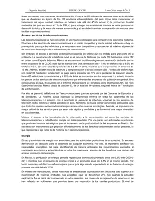 (Segunda Sección) DIARIO OFICIAL Lunes 20 de mayo de 2013
áreas no cuentan con programas de administración; ii) cerca de 60 millones de personas viven en localidades
que se abastecen en alguno de los 101 acuíferos sobreexplotados del país; iii) se debe incrementar el
tratamiento del agua residual colectada en México más allá del 47.5% actual; iv) la producción forestal
maderable del país es menor al 1% del PIB; v) para proteger los ecosistemas marinos se debe promover el
desarrollo turístico y la pesca de manera sustentable; y vi) se debe incentivar la separación de residuos para
facilitar su aprovechamiento.
Acceso a servicios de telecomunicaciones
Las telecomunicaciones se han convertido en un insumo estratégico para competir en la economía moderna.
El acceso a los servicios de telecomunicaciones a un precio competitivo y con la calidad suficiente es hoy un
prerrequisito para que los individuos y las empresas sean competitivos y aprovechen al máximo el potencial
de las nuevas tecnologías de la información y la comunicación.
Sin embargo, el acceso a servicios de telecomunicaciones en México aún es limitado para gran parte de la
población. La penetración de la telefonía móvil en el país es de 86 líneas por cada 100 habitantes contra 112
en países como España. Además, México se encuentra en los últimos lugares en penetración de banda ancha
entre los países de la OCDE: este tipo de banda tiene una penetración del 11.4% en telefonía fija y 9.6% en
telefonía móvil, con una velocidad promedio de 5.3 Mb en 2012, mientras que el equivalente en Chile fue de
19 Mb. Además, existen retos de cobertura y competencia en el sector: existen sólo 17 líneas de teléfono fijas
por cada 100 habitantes; la televisión de paga cubre alrededor del 10% de la población; la televisión abierta
tiene 465 estaciones concesionadas y el 95% de éstas se concentran en dos empresas. Lo anterior impacta
los precios de los servicios de telecomunicaciones que enfrentan las empresas y la población en general. Una
consecuencia es que, de acuerdo con el Informe Mundial sobre la Tecnología de la Información 2013 del Foro
Económico Mundial, México ocupa la posición 63, de un total de 144 países, según el Índice de Tecnologías
de la Información.
Por ello, se presentó la Reforma de Telecomunicaciones que fue aprobada por las Cámaras de Diputados y
de Senadores. La Reforma busca incentivar la competencia efectiva en todos los segmentos de las
telecomunicaciones. Lo anterior, con el propósito de asegurar la cobertura universal de los servicios de
televisión, radio, telefonía y datos para todo el país. Asimismo, se busca contar con precios adecuados para
que todos los niveles socioeconómicos tengan acceso a las nuevas tecnologías. Además, se impulsará una
mayor calidad de los servicios para que sean más rápidos y confiables y se fomentará una mayor diversidad
en los contenidos.
Mejorar el acceso a las tecnologías de la información y la comunicación, así como los servicios de
telecomunicaciones y radiodifusión, cumple un doble propósito. Por una parte, son actividades económicas
que producen insumos estratégicos para el incremento de la productividad de las empresas en México. Por
otro lado, son instrumentos que propician el fortalecimiento de los derechos fundamentales de las personas, lo
que representa el eje rector de la Reforma de Telecomunicaciones.
Energía
El uso y suministro de energía son esenciales para las actividades productivas de la sociedad. Su escasez
derivaría en un obstáculo para el desarrollo de cualquier economía. Por ello, es imperativo satisfacer las
necesidades energéticas del país, identificando de manera anticipada los requerimientos asociados al
crecimiento económico y extendiéndolos a todos los mexicanos, además de los beneficios que derivan del
acceso y consumo de la energía.
En México, la producción de energía primaria registró una disminución promedio anual de 0.3% entre 2000 y
2011, mientras que el consumo de energía creció a un promedio anual de 2.1% en el mismo periodo. Por
tanto, se deben redoblar los esfuerzos para que el país siga siendo superavitario en su balanza de energía
primaria más allá del año 2020.
En materia de hidrocarburos, desde hace más de tres décadas la producción en México ha sido superior a la
incorporación de reservas probadas más probables (que se denominan 2P). Aun cuando la actividad
exploratoria fue el doble de lo observado en años recientes, los niveles de incorporación de reservas no se
han reflejado en volúmenes que permitan tener una reposición de los barriles producidos. El nivel de
 