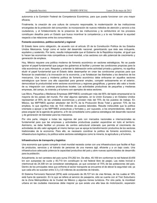 (Segunda Sección) DIARIO OFICIAL Lunes 20 de mayo de 2013
autonomía a la Comisión Federal de Competencia Económica, para que pueda funcionar con una mayor
eficacia.
Finalmente, la creación de una cultura de consumo responsable, la modernización de las instituciones
encargadas de la protección del consumidor, la incorporación de nuevos métodos de atención y servicio a los
ciudadanos, y el fortalecimiento de la presencia de las instituciones y la certidumbre en los procesos
constituyen desafíos para un Estado que busca incentivar la competencia y a la vez fortalecer la equidad
respecto a las relaciones entre los consumidores.
Fomento económico, política sectorial y regional
El Estado tiene como obligación, de acuerdo con el artículo 25 de la Constitución Política de los Estados
Unidos Mexicanos, fungir como el rector del desarrollo nacional, garantizando que éste sea incluyente,
equitativo y sostenido. Por tanto, resulta indispensable que el Gobierno de la República impulse, al igual que
lo hacen las economías más competitivas a nivel mundial, a los sectores con alto potencial de crecimiento y
generación de empleos.
Hoy, México requiere una política moderna de fomento económico en sectores estratégicos. No se puede
ignorar el papel fundamental que juegan los gobiernos al facilitar y proveer las condiciones propicias para la
vida económica de un país. Respetar y entender la delineación entre actividad privada y gobierno, no significa
eludir el papel fundamental que el Estado debe desempeñar en crear las condiciones propicias para que
florezcan la creatividad y la innovación en la economía, y se fortalezcan las libertades y los derechos de los
mexicanos. Una nueva y moderna política de fomento económico debe enfocarse en aquellos sectores
estratégicos que tienen una alta capacidad para generar empleo, competir exitosamente en el exterior,
democratizar la productividad entre sectores económicos y regiones geográficas, y generar alto valor a través
de su integración con cadenas productivas locales. Las actividades productivas de pequeñas y medianas
empresas, del campo, la vivienda y el turismo son ejemplos de estos sectores.
Las Micro, Pequeñas y Medianas Empresas (MIPYMES) constituyen más del 90% del tejido empresarial en la
mayoría de los países del mundo. Por citar algunos ejemplos, en la Unión Europea y en Estados Unidos
representan el 95% de las unidades económicas y proveen más del 75% de los puestos de trabajo. En
México, las MIPYMES aportan alrededor del 34.7% de la Producción Bruta Total y generan 73% de los
empleos, lo que significa más de 19.6 millones de puestos laborales. Resulta indiscutible que la política
orientada a apoyar a las MIPYMES productivas y formales y, por supuesto, a los emprendedores, debe ser
pieza angular de la agenda de gobierno, a fin de consolidarla como palanca estratégica del desarrollo nacional
y de generación de bienestar para los mexicanos.
Por otra parte, integrar a todas las regiones del país con mercados nacionales e internacionales es
fundamental para que las empresas y actividades productivas puedan expandirse en todo el territorio.
Asimismo, se debe facilitar un proceso de cambio estructural ordenado que permita el crecimiento de
actividades de alto valor agregado al mismo tiempo que se apoya la transformación productiva de los sectores
tradicionales de la economía. Para ello, es necesario coordinar la política de fomento económico, la
infraestructura logística y la política sobre sectores estratégicos como la minería, la agricultura y el turismo.
Infraestructura de transporte y logística
Una economía que quiere competir a nivel mundial necesita contar con una infraestructura que facilite el flujo
de productos, servicios y el tránsito de personas de una manera ágil, eficiente y a un bajo costo. Una
infraestructura adecuada potencia la capacidad productiva del país y abre nuevas oportunidades de desarrollo
para la población.
Actualmente, la red carretera del país suma 374,262 km. De ellos, 49,169 km conforman la red federal (8,459
km son autopistas de cuota y 40,710 km constituyen la red federal libre de peaje). Las redes troncal e
intertroncal de 24,308 km se consideran estratégicas, ya que conectan el 70% de las poblaciones del país.
Dentro de los principales retos que enfrenta el sector transporte se encuentra el de elevar la seguridad vial, ya
que cada año se suscitan entre 3.3 y 3.8 millones de accidentes de tránsito.
El Sistema Ferroviario Nacional (SFN) está compuesto de 26,727 km de vías férreas, de los cuales el 18%
está fuera de operación. En lo que se refiere al servicio de pasajeros, sólo se cuenta con el Tren Suburbano
de la Zona Metropolitana de la Ciudad de México y algunos trenes turísticos. Por otra parte, la movilidad
urbana en las ciudades mexicanas debe mejorar ya que existe una alta tasa de motorización, expansión
 