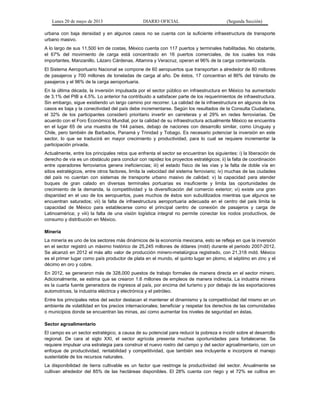 Lunes 20 de mayo de 2013 DIARIO OFICIAL (Segunda Sección)
urbana con baja densidad y en algunos casos no se cuenta con la suficiente infraestructura de transporte
urbano masivo.
A lo largo de sus 11,500 km de costas, México cuenta con 117 puertos y terminales habilitadas. No obstante,
el 67% del movimiento de carga está concentrado en 16 puertos comerciales, de los cuales los más
importantes, Manzanillo, Lázaro Cárdenas, Altamira y Veracruz, operan el 96% de la carga contenerizada.
El Sistema Aeroportuario Nacional se compone de 60 aeropuertos que transportan a alrededor de 80 millones
de pasajeros y 700 millones de toneladas de carga al año. De éstos, 17 concentran el 86% del tránsito de
pasajeros y el 96% de la carga aeroportuaria.
En la última década, la inversión impulsada por el sector público en infraestructura en México ha aumentado
de 3.1% del PIB a 4.5%. Lo anterior ha contribuido a satisfacer parte de los requerimientos de infraestructura.
Sin embargo, sigue existiendo un largo camino por recorrer. La calidad de la infraestructura en algunos de los
casos es baja y la conectividad del país debe incrementarse. Según los resultados de la Consulta Ciudadana,
el 32% de los participantes consideró prioritario invertir en carreteras y el 29% en redes ferroviarias. De
acuerdo con el Foro Económico Mundial, por la calidad de su infraestructura actualmente México se encuentra
en el lugar 65 de una muestra de 144 países, debajo de naciones con desarrollo similar, como Uruguay y
Chile, pero también de Barbados, Panamá y Trinidad y Tobago. Es necesario potenciar la inversión en este
sector, lo que se traducirá en mayor crecimiento y productividad, para lo cual se requiere incrementar la
participación privada.
Actualmente, entre los principales retos que enfrenta el sector se encuentran los siguientes: i) la liberación de
derecho de vía es un obstáculo para concluir con rapidez los proyectos estratégicos; ii) la falta de coordinación
entre operadores ferroviarios genera ineficiencias; iii) el estado físico de las vías y la falta de doble vía en
sitios estratégicos, entre otros factores, limita la velocidad del sistema ferroviario; iv) muchas de las ciudades
del país no cuentan con sistemas de transporte urbano masivo de calidad; v) la capacidad para atender
buques de gran calado en diversas terminales portuarias es insuficiente y limita las oportunidades de
crecimiento de la demanda, la competitividad y la diversificación del comercio exterior; vi) existe una gran
disparidad en el uso de los aeropuertos, pues muchos de éstos son subutilizados mientras que algunos se
encuentran saturados; vii) la falta de infraestructura aeroportuaria adecuada en el centro del país limita la
capacidad de México para establecerse como el principal centro de conexión de pasajeros y carga de
Latinoamérica; y viii) la falta de una visión logística integral no permite conectar los nodos productivos, de
consumo y distribución en México.
Minería
La minería es uno de los sectores más dinámicos de la economía mexicana, esto se refleja en que la inversión
en el sector registró un máximo histórico de 25,245 millones de dólares (mdd) durante el periodo 2007-2012.
Se alcanzó en 2012 el más alto valor de producción minero-metalúrgica registrado, con 21,318 mdd. México
es el primer lugar como país productor de plata en el mundo, el quinto lugar en plomo, el séptimo en zinc y el
décimo en oro y cobre.
En 2012, se generaron más de 328,000 puestos de trabajo formales de manera directa en el sector minero.
Adicionalmente, se estima que se crearon 1.6 millones de empleos de manera indirecta. La industria minera
es la cuarta fuente generadora de ingresos al país, por encima del turismo y por debajo de las exportaciones
automotrices, la industria eléctrica y electrónica y el petróleo.
Entre los principales retos del sector destacan el mantener el dinamismo y la competitividad del mismo en un
ambiente de volatilidad en los precios internacionales; beneficiar y respetar los derechos de las comunidades
o municipios donde se encuentran las minas, así como aumentar los niveles de seguridad en éstas.
Sector agroalimentario
El campo es un sector estratégico, a causa de su potencial para reducir la pobreza e incidir sobre el desarrollo
regional. De cara al siglo XXI, el sector agrícola presenta muchas oportunidades para fortalecerse. Se
requiere impulsar una estrategia para construir el nuevo rostro del campo y del sector agroalimentario, con un
enfoque de productividad, rentabilidad y competitividad, que también sea incluyente e incorpore el manejo
sustentable de los recursos naturales.
La disponibilidad de tierra cultivable es un factor que restringe la productividad del sector. Anualmente se
cultivan alrededor del 85% de las hectáreas disponibles. El 28% cuenta con riego y el 72% se cultiva en
 