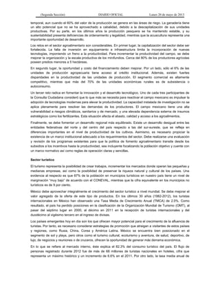 (Segunda Sección) DIARIO OFICIAL Lunes 20 de mayo de 2013
temporal, aun cuando el 60% del valor de la producción se genera en las áreas de riego. La ganadería tiene
un alto potencial que no se ha aprovechado a cabalidad, debido a la descapitalización de sus unidades
productivas. Por su parte, en los últimos años la producción pesquera se ha mantenido estable, y su
sustentabilidad presenta deficiencias de ordenamiento y legalidad, mientras que la acuacultura representa una
importante oportunidad de desarrollo.
Los retos en el sector agroalimentario son considerables. En primer lugar, la capitalización del sector debe ser
fortalecida. La falta de inversión en equipamiento e infraestructura limita la incorporación de nuevas
tecnologías, imponiendo un freno a la productividad. Para incrementar la productividad del campo, se debe
mejorar la organización y la escala productiva de los minifundios. Cerca del 80% de los productores agrícolas
poseen predios menores a 5 hectáreas.
En segundo lugar, la oportunidad y costo del financiamiento deben mejorar. Por un lado, sólo el 6% de las
unidades de producción agropecuaria tiene acceso al crédito institucional. Además, existen fuertes
disparidades en la productividad de las unidades de producción. El segmento comercial es altamente
competitivo, mientras que más del 70% de las unidades económicas rurales es de subsistencia o
autoconsumo.
Un tercer reto radica en fomentar la innovación y el desarrollo tecnológico. Uno de cada tres participantes de
la Consulta Ciudadana consideró que lo que más se necesita para reactivar el campo mexicano es impulsar la
adopción de tecnologías modernas para elevar la productividad. La capacidad instalada de investigación no se
aplica plenamente para resolver las demandas de los productores. El campo mexicano tiene una alta
vulnerabilidad a riesgos climáticos, sanitarios y de mercado, y una elevada dependencia externa de insumos
estratégicos como los fertilizantes. Esta situación afecta el abasto, calidad y acceso a los agroalimentos.
Finalmente, se debe fomentar un desarrollo regional más equilibrado. Existe un desarrollo desigual entre las
entidades federativas del norte y del centro del país respecto a las del sur-sureste, que se refleja en
diferencias importantes en el nivel de productividad de los cultivos. Asimismo, es necesario propiciar la
existencia de un marco institucional adecuado a los requerimientos del sector. Debe realizarse una evaluación
y revisión de los programas existentes para que la política de fomento agroalimentario transite desde los
subsidios a los incentivos hasta la productividad, sea incluyente focalizando la población objetivo y cuente con
un marco normativo así como reglas de operación claras y sencillas.
Sector turístico
El turismo representa la posibilidad de crear trabajos, incrementar los mercados donde operan las pequeñas y
medianas empresas, así como la posibilidad de preservar la riqueza natural y cultural de los países. Una
evidencia al respecto es que 87% de la población en municipios turísticos en nuestro país tiene un nivel de
marginación “muy bajo” de acuerdo con el CONEVAL, mientras que la cifra equivalente en los municipios no
turísticos es de 9 por ciento.
México debe aprovechar integralmente el crecimiento del sector turístico a nivel mundial. Se debe mejorar el
valor agregado de la oferta de este tipo de productos. En los últimos 30 años (1982-2012), los turistas
internacionales en México han observado una Tasa Media de Crecimiento Anual (TMCA) de 2.0%. Como
resultado, el país ha perdido posiciones en la clasificación de la Organización Mundial de Turismo (OMT), al
pasar del séptimo lugar en 2000, al décimo en 2011 en la recepción de turistas internacionales y del
duodécimo al vigésimo tercero en el ingreso de divisas.
Los países emergentes hoy en día son los que ofrecen mayor potencial para el crecimiento de la afluencia de
turistas. Por tanto, es necesario considerar estrategias de promoción que atraigan a visitantes de estos países
y regiones, como Rusia, China, Corea y América Latina. México se encuentra bien posicionado en el
segmento de sol y playa, pero otros como el turismo cultural, ecoturismo y aventura, de salud, deportivo, de
lujo, de negocios y reuniones o de cruceros, ofrecen la oportunidad de generar más derrama económica.
En lo que se refiere al mercado interno, éste explica el 82.3% del consumo turístico del país. El flujo de
personas registrado durante 2012 fue de más de 68 millones de turistas nacionales en hoteles, cifra que
representa un máximo histórico y un incremento de 6.6% en el 2011. Por otro lado, la tasa media anual de
 