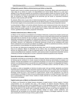 Lunes 20 de mayo de 2013 DIARIO OFICIAL (Segunda Sección)
2. Diagnóstico general: México enfrenta barreras que limitan su desarrollo
Nuestra nación cuenta con amplios recursos para el crecimiento. Actualmente, México está experimentando la
mejor etapa de su historia en cuanto a la disponibilidad de la fuerza laboral. México es un país joven:
alrededor de la mitad de la población se encontrará en edad de trabajar durante los próximos 20 años. Este
bono demográfico constituye una oportunidad única de desarrollo para el país. La inversión en capital, por su
lado, se encuentra en niveles comparables al de economías que han tenido un crecimiento económico
elevado en años recientes (24% del PIB).
No obstante, México tiene un gran reto en materia de productividad. La evidencia lo confirma: la productividad
total de los factores en la economía ha decrecido en los últimos 30 años a una tasa promedio anual de 0.7%.
El crecimiento negativo de la productividad es una de las principales limitantes para el desarrollo nacional.
La productividad en México no ha tenido suficiente dinamismo como consecuencia de las crisis a las que nos
hemos enfrentado y debido a que aún existen barreras que limitan nuestra capacidad de ser productivos.
Estas barreras se pueden agrupar en cinco grandes temas: fortaleza institucional, desarrollo social, capital
humano, igualdad de oportunidades y proyección internacional.
Fortaleza institucional para un México en Paz
Un México en Paz requiere la consolidación de la fortaleza institucional. A pesar de los amplios avances que
hemos logrado, el marco institucional de la democracia mexicana actual debe perfeccionarse para representar
adecuadamente los intereses de toda la población. La evidencia muestra con claridad que los países que se
desarrollan exitosamente son aquellos con instituciones sólidas e incluyentes. Cuando éstas no existen o son
insuficientes, se limita la capacidad de la ciudadanía para demandar sus derechos y se debilita la legitimidad
del Estado. Asimismo, con instituciones no incluyentes disminuye la fuerza de los ciudadanos para hacer
frente a distorsiones en la economía que afectan sus bolsillos, y permiten la subsistencia de bienes y servicios
poco productivos y comercializados con prácticas anticompetitivas.
Por otro lado, las instituciones de seguridad del país deben tener como fin prioritario garantizar la integridad
física de la población. México ha enfrentado en los últimos años una problemática sin precedentes en
términos de seguridad pública. La falta de seguridad genera un alto costo social y humano, ya que atenta
contra la tranquilidad de los ciudadanos. Asimismo, esta carencia incide en el potencial de desarrollo nacional,
inhibiendo la inversión de largo plazo en el país y reduciendo la eficiencia operativa de las empresas.
Desarrollo social para un México Incluyente
El desarrollo social debe ser la prioridad de un México Incluyente. Muchos mexicanos se enfrentan a una serie
de factores que los mantienen en círculos viciosos de desarrollo donde las oportunidades de progreso son
escasas. El 46.2% de la población vive en condiciones de pobreza y el 10.4% vive en condiciones de pobreza
extrema. Los indicadores tampoco nos permiten ser complacientes con respecto a la desigualdad del ingreso,
la violación de los derechos humanos, la discriminación y el limitado acceso a servicios de salud y a una
vivienda digna.
Lo anterior no sólo es inaceptable en términos de justicia social, sino que también representa una barrera
importante para la productividad y el crecimiento económico del país. Existe un amplio sector de la población
que por diversos motivos se mantiene al margen de la economía formal, en sectores donde no se invierte en
tecnología, donde hay poca o nula inversión en capital humano, donde no hay capacitación y por tanto la
productividad se ve limitada. El hecho de que la productividad promedio en el sector informal es 45% menor
que la productividad en el sector formal, muestra el amplio potencial de una política pública orientada a
incrementar la formalidad.
Capital humano para un México con Educación de Calidad
Un México con Educación de Calidad requiere robustecer el capital humano y formar mujeres y hombres
comprometidos con una sociedad más justa y más próspera. El Sistema Educativo Mexicano debe
fortalecerse para estar a la altura de las necesidades que un mundo globalizado demanda. Los resultados de
las pruebas estandarizadas de logro académico muestran avances que, sin embargo, no son suficientes. La
falta de educación es una barrera para el desarrollo productivo del país ya que limita la capacidad de la
población para comunicarse de una manera eficiente, trabajar en equipo, resolver problemas, usar
efectivamente las tecnologías de la información para adoptar procesos y tecnologías superiores, así como
para comprender el entorno en el que vivimos y poder innovar.
 