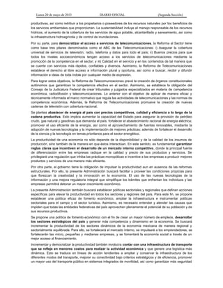 Lunes 20 de mayo de 2013 DIARIO OFICIAL (Segunda Sección)
productivas, así como retribuir a los propietarios o poseedores de los recursos naturales por los beneficios de
los servicios ambientales que proporcionan. La sustentabilidad incluye el manejo responsable de los recursos
hídricos, el aumento de la cobertura de los servicios de agua potable, alcantarillado y saneamiento, así como
la infraestructura hidroagrícola y de control de inundaciones.
Por su parte, para democratizar el acceso a servicios de telecomunicaciones, la Reforma al Sector tiene
como base tres pilares denominados como el ABC de las Telecomunicaciones: i) Asegurar la cobertura
universal de servicios de televisión, radio, telefonía y datos para todo el país; ii) Buenos precios para que
todos los niveles socioeconómicos tengan acceso a los servicios de telecomunicaciones mediante la
promoción de la competencia en el sector; y iii) Calidad en el servicio y en los contenidos de tal manera que
se cuente con servicios más rápidos, confiables y diversos. Asimismo, la Reforma de Telecomunicaciones
establece el derecho al libre acceso a información plural y oportuna, así como a buscar, recibir y difundir
información e ideas de toda índole por cualquier medio de expresión.
Para lograr estos objetivos, la Reforma de Telecomunicaciones prevé la creación de órganos constitucionales
autónomos que garanticen la competencia efectiva en el sector. Asimismo, se establece la obligación del
Consejo de la Judicatura Federal de crear tribunales y juzgados especializados en materia de competencia
económica, radiodifusión y telecomunicaciones. Lo anterior con el objetivo de aplicar de manera eficaz y
técnicamente informada el marco normativo que regula las actividades de telecomunicaciones y las normas de
competencia económica. Además, la Reforma de Telecomunicaciones promueve la creación de nuevas
cadenas de televisión con cobertura nacional.
Se plantea abastecer de energía al país con precios competitivos, calidad y eficiencia a lo largo de la
cadena productiva. Esto implica aumentar la capacidad del Estado para asegurar la provisión de petróleo
crudo, gas natural y gasolinas que demanda el país; fortalecer el abastecimiento racional de energía eléctrica;
promover el uso eficiente de la energía, así como el aprovechamiento de fuentes renovables, mediante la
adopción de nuevas tecnologías y la implementación de mejores prácticas; además de fortalecer el desarrollo
de la ciencia y la tecnología en temas prioritarios para el sector energético.
La productividad de una economía no sólo depende de la disponibilidad y de la calidad de los insumos de
producción, sino también de la manera en que éstos interactúan. En este sentido, es fundamental garantizar
reglas claras que incentiven el desarrollo de un mercado interno competitivo, donde la principal fuente
de diferenciación entre las empresas radique en la calidad y precio de sus productos y servicios. Se
privilegiará una regulación que inhiba las prácticas monopólicas e incentive a las empresas a producir mejores
productos y servicios de una manera más eficiente.
Por otra parte, el gobierno tiene la obligación de impulsar la productividad aun en ausencia de las reformas
estructurales. Por ello, la presente Administración buscará facilitar y proveer las condiciones propicias para
que florezcan la creatividad y la innovación en la economía. El uso de las nuevas tecnologías de la
información y una mejora regulatoria integral que simplifique los trámites que enfrentan los individuos y las
empresas permitirá detonar un mayor crecimiento económico.
La presente Administración también buscará establecer políticas sectoriales y regionales que definan acciones
específicas para elevar la productividad en todos los sectores y regiones del país. Para este fin, se propone
establecer una política eficaz de fomento económico, ampliar la infraestructura e instrumentar políticas
sectoriales para el campo y el sector turístico. Asimismo, es necesario entender y atender las causas que
impiden que todas las entidades federativas del país aprovechen plenamente el potencial de su población y de
sus recursos productivos.
Se propone una política de fomento económico con el fin de crear un mayor número de empleos, desarrollar
los sectores estratégicos del país y generar más competencia y dinamismo en la economía. Se buscará
incrementar la productividad de los sectores dinámicos de la economía mexicana de manera regional y
sectorialmente equilibrada. Para ello, se fortalecerá el mercado interno, se impulsará a los emprendedores, se
fortalecerán las micro, pequeñas y medianas empresas, y se fomentará la economía social a través de un
mejor acceso al financiamiento.
Incrementar y democratizar la productividad también involucra contar con una infraestructura de transporte
que se refleje en menores costos para realizar la actividad económica y que genere una logística más
dinámica. Esto se traduce en líneas de acción tendientes a ampliar y conservar la infraestructura de los
diferentes modos del transporte, mejorar su conectividad bajo criterios estratégicos y de eficiencia, promover
un mayor uso del transporte público en sistemas integrados de movilidad, así como garantizar más seguridad
 