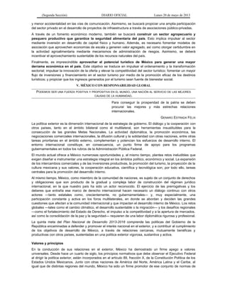 (Segunda Sección) DIARIO OFICIAL Lunes 20 de mayo de 2013
y menor accidentalidad en las vías de comunicación. Asimismo, se buscará propiciar una amplia participación
del sector privado en el desarrollo de proyectos de infraestructura a través de asociaciones público-privadas.
A través de un fomento económico moderno, también se buscará construir un sector agropecuario y
pesquero productivo que garantice la seguridad alimentaria del país. Esto implica impulsar al sector
mediante inversión en desarrollo de capital físico y humano. Además, es necesario fomentar modelos de
asociación que aprovechen economías de escala y generen valor agregado, así como otorgar certidumbre en
la actividad agroalimentaria mediante mecanismos de administración de riesgos. Asimismo, se deberá
incentivar el aprovechamiento sustentable de los recursos naturales del país.
Finalmente, es imprescindible aprovechar el potencial turístico de México para generar una mayor
derrama económica en el país. Este objetivo se traduce en impulsar el ordenamiento y la transformación
sectorial; impulsar la innovación de la oferta y elevar la competitividad del sector turístico; fomentar un mayor
flujo de inversiones y financiamiento en el sector turismo por medio de la promoción eficaz de los destinos
turísticos; y propiciar que los ingresos generados por el turismo sean fuente de bienestar social.
V. MÉXICO CON RESPONSABILIDAD GLOBAL
PODEMOS SER UNA FUERZA POSITIVA Y PROPOSITIVA EN EL MUNDO, UNA NACIÓN AL SERVICIO DE LAS MEJORES
CAUSAS DE LA HUMANIDAD.
Para conseguir la prosperidad de la patria se deben
procurar las mejores y más estrechas relaciones
internacionales.
GENARO ESTRADA FÉLIX
La política exterior es la dimensión internacional de la estrategia de gobierno. El diálogo y la cooperación con
otros países, tanto en el ámbito bilateral como el multilateral, son herramientas insustituibles para la
consecución de las grandes Metas Nacionales. La actividad diplomática, la promoción económica, las
negociaciones comerciales internacionales, la difusión cultural y la solidaridad con otras naciones, entre otras
tareas prioritarias en el ámbito externo, complementan y potencian los esfuerzos de desarrollo interno. El
entorno internacional constituye, en consecuencia, un punto firme de apoyo para los programas
gubernamentales en todos los rubros de la Administración Pública Federal.
El mundo actual ofrece a México numerosas oportunidades y, al mismo tiempo, plantea retos ineludibles que
exigen diseñar e instrumentar una estrategia integral en los ámbitos político, económico y social. La expansión
de los intercambios comerciales y de las inversiones productivas, la promoción del turismo, la proyección de la
cultura mexicana y sus valores, la cooperación educativa, científica y tecnológica son, por todo ello, tareas
centrales para la promoción del desarrollo interno.
Al mismo tiempo, México, como miembro de la comunidad de naciones, es sujeto de un conjunto de derechos
y obligaciones que son producto de la gradual y compleja labor de construcción del régimen jurídico
internacional, en la que nuestro país ha sido un actor reconocido. El ejercicio de las prerrogativas y los
deberes que entraña ese marco de derecho internacional hacen necesario un diálogo continuo con otros
actores —tanto estatales como, crecientemente, no gubernamentales— y, muy especialmente, una
participación constante y activa en los foros multilaterales, en donde se abordan y deciden las grandes
cuestiones que afectan a la comunidad internacional y que impactan el desarrollo interno de México. Los retos
globales —tales como el cambio climático, el desarrollo sustentable o la migración— y los desafíos regionales
—como el fortalecimiento del Estado de Derecho, el impulso a la competitividad y a la apertura de mercados,
así como la consolidación de la paz y la seguridad— requieren de una labor diplomática rigurosa y profesional.
La quinta meta del Plan Nacional de Desarrollo 2013-2018 comprende las políticas del Gobierno de la
República encaminadas a defender y promover el interés nacional en el exterior, y a contribuir al cumplimiento
de los objetivos de desarrollo de México, a través de relaciones cercanas, mutuamente benéficas y
productivas con otros países, sustentadas en una política exterior vigorosa, sustantiva y activa.
Valores y principios
En la conducción de sus relaciones en el exterior, México ha demostrado un firme apego a valores
universales. Desde hace un cuarto de siglo, los principios normativos que debe observar el Ejecutivo Federal
al dirigir la política exterior, están incorporados en el artículo 89, fracción X, de la Constitución Política de los
Estados Unidos Mexicanos. Junto con otras naciones de América del Norte, América Latina y el Caribe, al
igual que de distintas regiones del mundo, México ha sido un firme promotor de ese conjunto de normas de
 