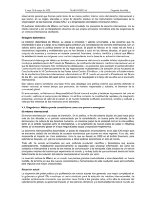 Lunes 20 de mayo de 2013 DIARIO OFICIAL (Segunda Sección)
observancia general que forman parte tanto de su marco jurídico interno como del derecho internacional, y
que fueron, en su origen, elevadas a rango de derecho positivo en los instrumentos fundacionales de la
Organización de las Naciones Unidas (ONU) y la Organización de Estados Americanos (OEA).
El quehacer diplomático de México, por tanto, está vinculado por preceptos de derecho internacional, por su
interés nacional y por la interpretación dinámica de sus propios principios normativos ante las exigencias de
un contexto internacional cambiante.
El legado diplomático
La tradición diplomática de México, su apego a principios y valores universales, y las acciones que ha
emprendido el país a lo largo de su historia para contribuir a la consolidación del derecho internacional, son un
valioso activo para la política exterior en la etapa actual. El papel de México en la vasta red de foros y
mecanismos regionales y multilaterales que se han llevado a cabo en las últimas décadas, al igual que el
conjunto de acuerdos y convenios en materia comercial, financiera, turística, científica y cultural que México
ha establecido desde sus orígenes como nación independiente, son la base de su actuación internacional.
El reconocido liderazgo de México en ámbitos como el desarme –tal como lo acredita la labor diplomática que
condujo al establecimiento del Tratado de Tlatelolco–, la codificación del derecho marítimo internacional –en el
que la diplomacia mexicana hizo contribuciones destacadas–, los esfuerzos para combatir el cambio climático
–como ocurrió con el reencauzamiento de las negociaciones multilaterales y la adopción de los Acuerdos de
Cancún durante la 16 Conferencia de las Partes sobre Cambio Climático–, o la contribución al fortalecimiento
de la arquitectura financiera internacional –demostrado en 2012 cuando se asumió la Presidencia del Grupo
de los 20–, son ejemplos del papel activo que México ha desplegado a lo largo de los años en el escenario
internacional.
Ese valioso acervo constituye una base firme para desplegar una política exterior que permita defender el
interés nacional, al mismo tiempo que promueva, de manera responsable y solidaria, el bienestar de la
comunidad global.
En este contexto, un México con Responsabilidad Global buscará ampliar y fortalecer la presencia del país en
el mundo; reafirmar el compromiso de México con el libre comercio, la movilidad de capitales y la integración
productiva; promover el valor de la nación en el mundo mediante la difusión económica, turística y cultural, y
velar por los intereses de los mexicanos en el extranjero.
V.1. Diagnóstico: México puede consolidarse como una potencia emergente
El entorno internacional
El mundo atraviesa por una etapa de transición. En lo político, el fin del sistema bipolar dio paso hace poco
más de dos décadas a un periodo caracterizado por la consolidación, en buena parte del planeta, de la
democracia y la cultura de los derechos humanos, un creciente papel de la sociedad civil en la vida pública,
tanto en el ámbito nacional como el internacional, y el surgimiento de nuevos polos de poder e influencia
dentro de un escenario global en el que ningún Estado ocupa una posición hegemónica.
La economía internacional ha desarrollado un grado de integración sin precedente: en el siglo XXI ningún país
se encuentra aislado de los efectos de sucesos económicos que ocurren en otras regiones. A su vez, esto
incrementa el impacto de crisis sistémicas como la que se desató en 2008 en el ámbito financiero, para
extenderse después, con graves consecuencias, a otros sectores económicos en todo el mundo.
Todo ello ha venido acompañado por una profunda revolución científica y tecnológica que avanza
aceleradamente, multiplicando exponencialmente la capacidad para procesar información, así como los
contactos e intercambios a través de los medios de comunicación y de transporte. Este proceso es uno de los
principales motores del cambio que experimenta el mundo, y no hay duda de que continuará siendo un factor
determinante de la evolución del sistema internacional en los años por venir.
La inserción exitosa de México en un mundo que plantea grandes oportunidades y retos dependerá, en buena
medida, de la forma en que los nuevos conocimientos y herramientas de esta revolución sean aprovechados
para impulsar una mayor productividad.
Situación actual
La dispersión del poder político y la proliferación de nuevos actores han generado una mayor complejidad en
la gobernanza global. Ello constituye un serio obstáculo para la adopción de medidas internacionales, de
carácter jurídicamente vinculante, que permitan hacer frente a los grandes retos, entre ellos la amenaza del
calentamiento global y su potencial impacto en los patrones climáticos y la biodiversidad de todo el mundo, así
 