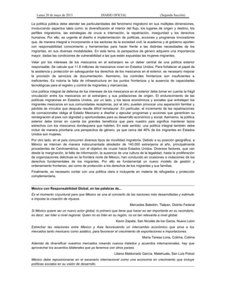 Lunes 20 de mayo de 2013 DIARIO OFICIAL (Segunda Sección)
La política pública debe atender las particularidades del fenómeno migratorio en sus múltiples dimensiones,
involucrando aspectos tales como: la diversificación al interior del flujo, los lugares de origen y destino, los
perfiles migratorios, las estrategias de cruce e internación, la repatriación, inseguridad y los derechos
humanos. Por ello, es urgente el diseño e implementación de políticas, acciones y programas innovadores
que, de manera integral e incorporando a los sectores de la sociedad civil, la academia y el gobierno aporten
con responsabilidad conocimiento y herramientas para hacer frente a las distintas necesidades de los
migrantes, en sus diversas modalidades. En este tema, la perspectiva de género adquiere una importancia
mayor, dadas las condiciones de vulnerabilidad a las que están expuestas las mujeres migrantes.
Velar por los intereses de los mexicanos en el extranjero es un deber central de una política exterior
responsable. Se calcula que 11.8 millones de mexicanos viven en Estados Unidos. Para fortalecer el papel de
la asistencia y protección en salvaguardar los derechos de los mexicanos en el exterior, es necesario mejorar
la provisión de servicios de documentación. Asimismo, los controles fronterizos son insuficientes e
ineficientes. Es notoria la falta de infraestructura en los puntos fronterizos y la ausencia de capacidades
tecnológicas para el registro y control de migrantes y mercancías.
Una política integral de defensa de los intereses de los mexicanos en el exterior debe tomar en cuenta la frágil
vinculación entre los mexicanos en el extranjero y sus poblaciones de origen. El endurecimiento de las
políticas migratorias en Estados Unidos, por un lado, y los lazos económicos y sociales que entretejen los
migrantes mexicanos en sus comunidades receptoras, por el otro, pueden provocar una separación familiar y
pérdida de vínculos que después resulte difícil reinstaurar. En particular, el incremento de las repatriaciones
de connacionales obliga al Estado Mexicano a diseñar y ejecutar programas y acciones que garanticen su
reintegración al país con dignidad y oportunidades para su desarrollo económico y social. Asimismo, la política
exterior debe tomar en cuenta los grandes beneficios que para nuestro país significa mantener lazos
estrechos con los mexicanos dondequiera que habiten. En este sentido, una política integral también debe
incluir de manera prioritaria una perspectiva de género, ya que cerca del 46% de los migrantes en Estados
Unidos son mujeres.
Por otro lado, en el país concurren diversos tipos de movilidad migratoria. Debido a su posición geográfica, a
México se internan de manera indocumentada alrededor de 140,000 extranjeros al año, principalmente
procedentes de Centroamérica, con el objetivo de cruzar hacia Estados Unidos. Diversos factores, que van
desde la marginación, la falta de información, la ausencia de una cultura de la legalidad, hasta la proliferación
de organizaciones delictivas en la frontera norte de México, han conducido en ocasiones a violaciones de los
derechos fundamentales de los migrantes. Por ello es fundamental un nuevo modelo de gestión y
ordenamiento fronterizo, así como de protección a los derechos de los migrantes y sus familias.
Finalmente, es necesario contar con una política clara e incluyente en materia de refugiados y protección
complementaria.
México con Responsabilidad Global, en las palabras de...
Es el momento coyuntural para que México se una al concierto de las naciones más desarrolladas y estimule
e impulse la creación de riqueza.
Mercedes Baledón, Tlalpan, Distrito Federal
Si México quiere ser un nuevo actor global, lo primero que tiene que hacer es ser importante en su vecindario,
es decir, ser líder a nivel regional. Quien no es líder en su región, no es tan relevante a nivel global.
Kevin Zapata, San Nicolás de los Garza, Nuevo León
Estrechar las relaciones entre México y Asia favoreciendo un intercambio económico que sirva a los
mercados tanto mexicano como asiático, para favorecer el crecimiento de exportaciones e importaciones.
María Teresa Lona, Colima, Colima
Además de diversificar nuestros mercados creando nuevos tratados y acuerdos internacionales, hay que
aprovechar los acuerdos bilaterales que ya tenemos con otros países.
Liliana Maldonado García, Matehuala, San Luis Potosí
México debe reposicionarse en el escenario internacional como una economía en crecimiento que incluye
políticas sociales en su visión de desarrollo.
 