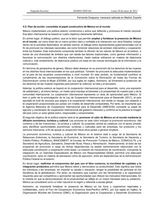 (Segunda Sección) DIARIO OFICIAL Lunes 20 de mayo de 2013
Fernanda Oceguera, mexicana radicada en Madrid, España
V.2. Plan de acción: consolidar el papel constructivo de México en el mundo
México implementará una política exterior constructiva y activa que defienda y promueva el interés nacional.
Esa labor internacional se basará en cuatro objetivos claramente definidos.
En primer lugar, el diálogo político, que es la labor que permite ampliar y fortalecer la presencia de México
en el mundo, así como dotar de un marco jurídico claro y confiable a la interacción con otros Estados. Incluye
dentro de la actividad diplomática, en sentido estricto, el diálogo entre representantes gubernamentales con el
fin de promover los intereses nacionales, así como fomentar relaciones de amistad, intercambio y cooperación
entre los Estados. Este instrumento comprende también la difusión de los valores de México en el exterior, a
través de una diversidad de ámbitos que van desde las labores tradicionales, como generar información y
favorecer la comunicación con distintos interlocutores, hasta realizar esfuerzos en materia de diplomacia
cultural y, más ampliamente, de diplomacia pública con base en las nuevas tecnologías de la información y la
comunicación.
En términos de perspectiva de género, México debe destacar en su promoción de los derechos de las mujeres
en los distintos foros internacionales en los que participa. También se procurará la adecuada implementación
en el país de los acuerdos comprometidos a nivel mundial. En este sentido, es fundamental contribuir al
cumplimiento de las recomendaciones de la Convención sobre la Eliminación de todas las Formas de
Discriminación contra la Mujer (CEDAW, por sus siglas en inglés). Asimismo, se fomentará la protección de
los derechos de las mujeres migrantes para prevenir la violencia, la trata y el secuestro.
Además, la política exterior se basará en la cooperación internacional para el desarrollo, como una expresión
de solidaridad y, al mismo tiempo, un medio para impulsar al bienestar y la prosperidad de nuestro país y de la
comunidad internacional. La cooperación internacional representa un área de oportunidad para México. Si
bien a partir de la promulgación de la Ley de Cooperación Internacional para el Desarrollo (2011), el país
apuntaló el nivel de recursos que asigna a la cooperación internacional, aún existe un rezago con respecto a
la cooperación proporcionada por países con niveles de desarrollo comparables. Por tanto, es importante que
la Agencia Mexicana de Cooperación Internacional para el Desarrollo (AMEXCID) consolide su papel de
ejecutor y coordinador de cooperación internacional del gobierno mexicano y confirme en la práctica la imagen
del país como un actor global activo, responsable y comprometido.
El segundo objetivo de la política exterior será el de promover el valor de México en el mundo mediante la
difusión económica, turística y cultural. Las acciones en este rubro incluyen la promoción económica –del
comercio y de las inversiones–, la turística y cultural. Su propósito central es colaborar con el sector privado
para identificar oportunidades económicas, turísticas y culturales para las empresas, los productos y los
servicios mexicanos, a fin de apoyar su proyección hacia otros países y generar empleos.
La promoción económica, turística y cultural de México en el exterior está a cargo de la Secretaría de
Relaciones Exteriores, la Secretaría de Economía, la Secretaría de Turismo, la Secretaría de Hacienda y
Crédito Público, ProMéxico, BANCOMEXT, el Consejo de Promoción Turística de México, CONACULTA, y la
Secretaría de Agricultura, Ganadería, Desarrollo Rural, Pesca y Alimentación. Históricamente, el éxito de los
programas de promoción a cargo de dichas dependencias ha estado estrechamente relacionado con la
adecuada coordinación y cooperación entre éstas. La creación de mecanismos de coordinación, incluyendo la
integración de un Gabinete Especializado de México con Responsabilidad Global, permitirá una adecuada
coordinación, tanto en materia de planeación como de ejecución, entre las dependencias de la Administración
Pública Federal en el exterior.
En tercer lugar, reafirmar el compromiso del país con el libre comercio, la movilidad de capitales y la
integración productiva permitirá que México eleve y democratice su productividad. Esto significa que todos
los individuos y las empresas, sin importar su escala o ubicación, tengan la posibilidad de participar en los
beneficios de la globalización. Por tanto, es necesario que cuenten con las herramientas y la capacitación
requerida para ser competitivos y aprovechar las oportunidades que ofrecen los mercados internacionales. En
la medida en que la democratización de la productividad se refleje en un mayor bienestar para su población,
México se consolidará como un líder natural en la región y referente a escala global.
Asimismo, es importante fortalecer la presencia de México en los foros y organismos regionales y
multilaterales, como el Foro de Cooperación Económica Asia-Pacífico (APEC, por sus siglas en inglés), la
Organización Mundial del Comercio (OMC), la Organización para la Cooperación y Desarrollo Económicos
 