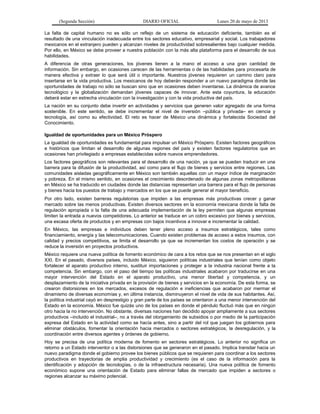(Segunda Sección) DIARIO OFICIAL Lunes 20 de mayo de 2013
La falta de capital humano no es sólo un reflejo de un sistema de educación deficiente, también es el
resultado de una vinculación inadecuada entre los sectores educativo, empresarial y social. Los trabajadores
mexicanos en el extranjero pueden y alcanzan niveles de productividad sobresalientes bajo cualquier medida.
Por ello, en México se debe proveer a nuestra población con la más alta plataforma para el desarrollo de sus
habilidades.
A diferencia de otras generaciones, los jóvenes tienen a la mano el acceso a una gran cantidad de
información. Sin embargo, en ocasiones carecen de las herramientas o de las habilidades para procesarla de
manera efectiva y extraer lo que será útil o importante. Nuestros jóvenes requieren un camino claro para
insertarse en la vida productiva. Los mexicanos de hoy deberán responder a un nuevo paradigma donde las
oportunidades de trabajo no sólo se buscan sino que en ocasiones deben inventarse. La dinámica de avance
tecnológico y la globalización demandan jóvenes capaces de innovar. Ante esta coyuntura, la educación
deberá estar en estrecha vinculación con la investigación y con la vida productiva del país.
La nación en su conjunto debe invertir en actividades y servicios que generen valor agregado de una forma
sostenible. En este sentido, se debe incrementar el nivel de inversión –pública y privada– en ciencia y
tecnología, así como su efectividad. El reto es hacer de México una dinámica y fortalecida Sociedad del
Conocimiento.
Igualdad de oportunidades para un México Próspero
La igualdad de oportunidades es fundamental para impulsar un México Próspero. Existen factores geográficos
e históricos que limitan el desarrollo de algunas regiones del país y existen factores regulatorios que en
ocasiones han privilegiado a empresas establecidas sobre nuevos emprendedores.
Los factores geográficos son relevantes para el desarrollo de una nación, ya que se pueden traducir en una
barrera para la difusión de la productividad, así como para el flujo de bienes y servicios entre regiones. Las
comunidades aisladas geográficamente en México son también aquellas con un mayor índice de marginación
y pobreza. En el mismo sentido, en ocasiones el crecimiento desordenado de algunas zonas metropolitanas
en México se ha traducido en ciudades donde las distancias representan una barrera para el flujo de personas
y bienes hacia los puestos de trabajo y mercados en los que se puede generar el mayor beneficio.
Por otro lado, existen barreras regulatorias que impiden a las empresas más productivas crecer y ganar
mercado sobre las menos productivas. Existen diversos sectores en la economía mexicana donde la falta de
regulación apropiada o la falta de una adecuada implementación de la ley permiten que algunas empresas
limiten la entrada a nuevos competidores. Lo anterior se traduce en un cobro excesivo por bienes y servicios,
una escasa oferta de productos y en empresas con bajos incentivos a innovar e incrementar la calidad.
En México, las empresas e individuos deben tener pleno acceso a insumos estratégicos, tales como
financiamiento, energía y las telecomunicaciones. Cuando existen problemas de acceso a estos insumos, con
calidad y precios competitivos, se limita el desarrollo ya que se incrementan los costos de operación y se
reduce la inversión en proyectos productivos.
México requiere una nueva política de fomento económico de cara a los retos que se nos presentan en el siglo
XXI. En el pasado, diversos países, incluido México, siguieron políticas industriales que tenían como objeto
fortalecer el aparato productivo interno, sustituir importaciones y proteger a la industria nacional frente a la
competencia. Sin embargo, con el paso del tiempo las políticas industriales acabaron por traducirse en una
mayor intervención del Estado en el aparato productivo, una menor libertad y competencia, y un
desplazamiento de la iniciativa privada en la provisión de bienes y servicios en la economía. De esta forma, se
crearon distorsiones en los mercados, excesos de regulación e ineficiencias que acabaron por mermar el
dinamismo de diversas economías y, en última instancia, disminuyeron el nivel de vida de sus habitantes. Así,
la política industrial cayó en desprestigio y gran parte de los países se orientaron a una menor intervención del
Estado en la economía. México fue quizás uno de los países en donde el péndulo fluctuó más que en ningún
otro hacia la no intervención. No obstante, diversas naciones han decidido apoyar ampliamente a sus sectores
productivos –incluido el industrial–, no a través del otorgamiento de subsidios o por medio de la participación
expresa del Estado en la actividad como se hacía antes, sino a partir del rol que juegan los gobiernos para
eliminar obstáculos, fomentar la orientación hacia mercados o sectores estratégicos, la desregulación, y la
coordinación entre diversos agentes y órdenes de gobierno.
Hoy se precisa de una política moderna de fomento en sectores estratégicos. Lo anterior no significa un
retorno a un Estado interventor o a las distorsiones que se generaron en el pasado. Implica transitar hacia un
nuevo paradigma donde el gobierno provee los bienes públicos que se requieren para coordinar a los sectores
productivos en trayectorias de amplia productividad y crecimiento (es el caso de la información para la
identificación y adopción de tecnologías, o de la infraestructura necesaria). Una nueva política de fomento
económico supone una orientación de Estado para eliminar fallas de mercado que impiden a sectores o
regiones alcanzar su máximo potencial.
 
