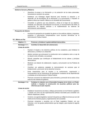 (Segunda Sección) DIARIO OFICIAL Lunes 20 de mayo de 2013
Gobierno Cercano y Moderno
• Garantizar el acceso a la información y a la protección de los datos personales,
fomentando la rendición de cuentas.
• Establecer una Estrategia Digital Nacional para fomentar la adopción y el
desarrollo de las tecnologías de la información y la comunicación, e impulsar un
gobierno eficaz que inserte a México en la Sociedad del Conocimiento.
• Consolidar un gobierno que sea productivo y eficaz en el logro de sus objetivos,
mediante una adecuada racionalización de recursos, el reconocimiento del mérito, la
reproducción de mejores prácticas y la implementación de sistemas de
administración automatizados.
Perspectiva de Género
• Incorporar la perspectiva de igualdad de género en las políticas públicas, programas,
proyectos e instrumentos compensatorios como acciones afirmativas de la
Administración Pública Federal.
VI.1. México en Paz
Objetivo 1.1. Promover y fortalecer la gobernabilidad democrática.
Estrategia 1.1.1. Contribuir al desarrollo de la democracia.
Líneas de acción
• Impulsar el respeto a los derechos políticos de los ciudadanos, para fortalecer la
democracia y contribuir a su desarrollo.
• Alentar acciones que promuevan la construcción de la ciudadanía como un eje de
la relación entre el Estado y la sociedad.
• Difundir campañas que contribuyan al fortalecimiento de los valores y principios
democráticos.
• Mantener una relación de colaboración, respeto y comunicación con los Poderes de
la Unión.
• Coordinar con gobiernos estatales la instrumentación de acciones para el
fortalecimiento y promoción de los derechos humanos.
• Emitir lineamientos para el impulso y la conformación, organización y
funcionamiento de los mecanismos de participación ciudadana de las dependencias
y entidades de la Administración Pública Federal.
• Promover convenios de colaboración para el fomento y promoción de la cultura cívica
entre los tres órdenes de gobierno.
Estrategia 1.1.2. Fortalecer la relación con el Honorable Congreso de la Unión y el Poder
Judicial, e impulsar la construcción de acuerdos políticos para las
reformas que el país requiere.
Líneas de acción
• Establecer mecanismos de enlace y diálogo permanentes con los Poderes Legislativo
y Judicial, así como con las organizaciones políticas nacionales para consolidar una
relación respetuosa y eficaz.
• Construir una agenda legislativa nacional incluyente que refleje los temas que son del
interés de los diversos grupos y organizaciones de la sociedad.
• Promover consensos y acuerdos con el Poder Legislativo Federal, con sus
Cámaras y con los grupos parlamentarios que las integran, para impulsar la agenda
legislativa.
 