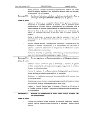 Lunes 20 de mayo de 2013 DIARIO OFICIAL (Segunda Sección)
• Diseñar, promover y construir acuerdos con organizaciones políticas que puedan
derivar en proyectos legislativos, para impulsar las reformas que el país requiere y
dar seguimiento a su cumplimiento.
Estrategia 1.1.3. Impulsar un federalismo articulado mediante una coordinación eficaz y
una mayor corresponsabilidad de los tres órdenes de gobierno.
Líneas de acción
• Impulsar la inclusión y la participación efectiva de los gobiernos estatales y
municipales en las distintas instancias de acuerdo y toma de decisiones de las
políticas públicas nacionales, como el Sistema Nacional de Coordinación Fiscal, el
Sistema Nacional de Salud y el Sistema Nacional de Desarrollo Social, entre otros.
• Promover la firma de Convenios Únicos de Coordinación para el Desarrollo, que
definan con claridad la articulación de esfuerzos entre los distintos órdenes de
gobierno.
• Diseñar e implementar un programa que dirija las acciones a favor de la
descentralización y el fortalecimiento institucional de los gobiernos estatales y
municipales.
• Impulsar, mediante estudios e investigaciones, estrategias e iniciativas de ley que
clarifiquen los ámbitos competenciales y de responsabilidad de cada orden de
gobierno y sustenten la redistribución de competencias de la Federación hacia las
entidades federativas y los municipios.
• Promover el desarrollo de capacidades institucionales y modelos de gestión para
lograr administraciones públicas estatales y municipales efectivas.
Estrategia 1.1.4. Prevenir y gestionar conflictos sociales a través del diálogo constructivo.
Líneas de acción
• Establecer acciones coordinadas para la identificación y monitoreo de posibles
conflictos sociales, fijando criterios y mecanismos para el seguimiento de variables y
el mapeo de actores y conflictos.
• Promover la resolución de conflictos mediante el diálogo abierto y constructivo, y
atender oportunamente las demandas legítimas de la sociedad.
• Garantizar a los ciudadanos mexicanos el ejercicio de su libertad de creencia, como
parte de la paz social.
• Garantizar y promover el respeto a los principios y prácticas de la laicidad del Estado,
reconociendo la pluralidad religiosa para alcanzar la paz social.
• Impulsar un “Acuerdo Nacional para el Bienestar, el Respeto y el Progreso de
los Pueblos Indígenas de México”, que contemple los instrumentos necesarios para
su implementación.
Estrategia 1.1.5. Promover una nueva política de medios para la equidad, la libertad y su
desarrollo ordenado.
Líneas de acción
• Promover una regulación de los contenidos de campañas publicitarias públicas y
privadas, a fin de propiciar el pleno respeto de las libertades y derechos de las
personas.
 