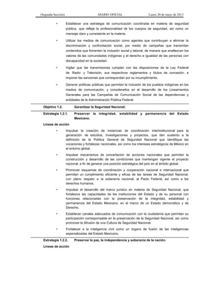 (Segunda Sección) DIARIO OFICIAL Lunes 20 de mayo de 2013
• Establecer una estrategia de comunicación coordinada en materia de seguridad
pública, que refleje la profesionalidad de los cuerpos de seguridad, así como un
mensaje claro y consistente en la materia.
• Utilizar los medios de comunicación como agentes que contribuyan a eliminar la
discriminación y confrontación social, por medio de campañas que transmitan
contenidos que fomenten la inclusión social y laboral, de manera que enaltezcan los
valores de las comunidades indígenas y el derecho e igualdad de las personas con
discapacidad en la sociedad.
• Vigilar que las transmisiones cumplan con las disposiciones de la Ley Federal
de Radio y Televisión, sus respectivos reglamentos y títulos de concesión, e
imponer las sanciones que correspondan por su incumplimiento.
• Generar políticas públicas que permitan la inclusión de los pueblos indígenas en los
medios de comunicación, y considerarlos en el desarrollo de los Lineamientos
Generales para las Campañas de Comunicación Social de las dependencias y
entidades de la Administración Pública Federal.
Objetivo 1.2. Garantizar la Seguridad Nacional.
Estrategia 1.2.1. Preservar la integridad, estabilidad y permanencia del Estado
Mexicano.
Líneas de acción
• Impulsar la creación de instancias de coordinación interinstitucional para la
generación de estudios, investigaciones y proyectos, que den sustento a la
definición de la Política General de Seguridad Nacional que identifique las
vocaciones y fortalezas nacionales, así como los intereses estratégicos de México en
el entorno global.
• Impulsar mecanismos de concertación de acciones nacionales que permitan la
construcción y desarrollo de las condiciones que mantengan vigente el proyecto
nacional, a fin de generar una posición estratégica del país en el ámbito global.
• Promover esquemas de coordinación y cooperación nacional e internacional que
permitan un cumplimiento eficiente y eficaz de las tareas de Seguridad Nacional,
con pleno respeto a la soberanía nacional, al Pacto Federal, así como a los
derechos humanos.
• Impulsar el desarrollo del marco jurídico en materia de Seguridad Nacional, que
fortalezca las capacidades de las instituciones del Estado y de su personal con
funciones relacionadas con la preservación de la integridad, estabilidad y
permanencia del Estado Mexicano, en el marco de un Estado democrático y de
Derecho.
• Establecer canales adecuados de comunicación con la ciudadanía que permitan su
participación corresponsable en la preservación de la Seguridad Nacional, así como
promover la difusión de una Cultura de Seguridad Nacional.
• Fortalecer a la inteligencia civil como un órgano de fusión de las inteligencias
especializadas del Estado Mexicano.
Estrategia 1.2.2. Preservar la paz, la independencia y soberanía de la nación.
Líneas de acción
 