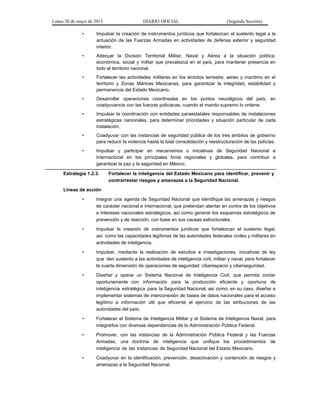Lunes 20 de mayo de 2013 DIARIO OFICIAL (Segunda Sección)
• Impulsar la creación de instrumentos jurídicos que fortalezcan el sustento legal a la
actuación de las Fuerzas Armadas en actividades de defensa exterior y seguridad
interior.
• Adecuar la División Territorial Militar, Naval y Aérea a la situación política,
económica, social y militar que prevalezca en el país, para mantener presencia en
todo el territorio nacional.
• Fortalecer las actividades militares en los ámbitos terrestre, aéreo y marítimo en el
territorio y Zonas Marinas Mexicanas, para garantizar la integridad, estabilidad y
permanencia del Estado Mexicano.
• Desarrollar operaciones coordinadas en los puntos neurálgicos del país, en
coadyuvancia con las fuerzas policiacas, cuando el mando supremo lo ordene.
• Impulsar la coordinación con entidades paraestatales responsables de instalaciones
estratégicas nacionales, para determinar prioridades y situación particular de cada
instalación.
• Coadyuvar con las instancias de seguridad pública de los tres ámbitos de gobierno
para reducir la violencia hasta la total consolidación y reestructuración de las policías.
• Impulsar y participar en mecanismos o iniciativas de Seguridad Nacional e
Internacional en los principales foros regionales y globales, para contribuir a
garantizar la paz y la seguridad en México.
Estrategia 1.2.3. Fortalecer la inteligencia del Estado Mexicano para identificar, prevenir y
contrarrestar riesgos y amenazas a la Seguridad Nacional.
Líneas de acción
• Integrar una agenda de Seguridad Nacional que identifique las amenazas y riesgos
de carácter nacional e internacional, que pretendan atentar en contra de los objetivos
e intereses nacionales estratégicos, así como generar los esquemas estratégicos de
prevención y de reacción, con base en sus causas estructurales.
• Impulsar la creación de instrumentos jurídicos que fortalezcan el sustento legal,
así como las capacidades legítimas de las autoridades federales civiles y militares en
actividades de inteligencia.
• Impulsar, mediante la realización de estudios e investigaciones, iniciativas de ley
que den sustento a las actividades de inteligencia civil, militar y naval, para fortalecer
la cuarta dimensión de operaciones de seguridad: ciberespacio y ciberseguridad.
• Diseñar y operar un Sistema Nacional de Inteligencia Civil, que permita contar
oportunamente con información para la producción eficiente y oportuna de
inteligencia estratégica para la Seguridad Nacional; así como, en su caso, diseñar e
implementar sistemas de interconexión de bases de datos nacionales para el acceso
legítimo a información útil que eficiente el ejercicio de las atribuciones de las
autoridades del país.
• Fortalecer el Sistema de Inteligencia Militar y el Sistema de Inteligencia Naval, para
integrarlos con diversas dependencias de la Administración Pública Federal.
• Promover, con las instancias de la Administración Pública Federal y las Fuerzas
Armadas, una doctrina de inteligencia que unifique los procedimientos de
inteligencia de las instancias de Seguridad Nacional del Estado Mexicano.
• Coadyuvar en la identificación, prevención, desactivación y contención de riesgos y
amenazas a la Seguridad Nacional.
 