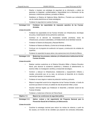 (Segunda Sección) DIARIO OFICIAL Lunes 20 de mayo de 2013
• Diseñar e impulsar una estrategia de seguridad de la información, a efecto de
garantizar la integridad, confidencialidad y disponibilidad de la información de las
personas e instituciones públicas y privadas en México.
• Establecer un Sistema de Vigilancia Aérea, Marítima y Terrestre que contemple el
uso de medios electrónicos en áreas estratégicas.
• Fortalecer la seguridad de nuestras fronteras.
Estrategia 1.2.4. Fortalecer las capacidades de respuesta operativa de las Fuerzas
Armadas.
Líneas de acción
• Fortalecer las capacidades de las Fuerzas Armadas con infraestructura, tecnología
de punta y modernización de los pertrechos castrenses.
• Contribuir en la atención de necesidades sociales prioritarias, obras de
infraestructura, procesos sustentables y el fortalecimiento de la identidad nacional.
• Fortalecer el Sistema de Búsqueda y Rescate Marítimo.
• Fortalecer el Sistema de Mando y Control de la Armada de México.
• Continuar con el programa de sustitución de buques y construcción de unidades de
superficie.
• Fortalecer la capacidad de apoyo aéreo a las operaciones de la Armada de México.
Estrategia 1.2.5. Modernizar los procesos, sistemas y la infraestructura institucional de las
Fuerzas Armadas.
Líneas de acción
• Realizar cambios sustantivos en el Sistema Educativo Militar y Sistema Educativo
Naval, para alcanzar la excelencia académica y fortalecer el adiestramiento, la
doctrina militar, la investigación científica y el desarrollo tecnológico.
• Construir y adecuar la infraestructura, instalaciones y equipamiento militares y
navales, procurando que, en su caso, se promueva el desarrollo de la industria
nacional (por ejemplo, la industria naval).
• Fortalecer el marco legal en materia de protección marítima y portuaria.
• Mejorar la seguridad social de los integrantes de las Fuerzas Armadas, a través de
acciones que eleven la moral y la calidad de vida del personal militar y naval.
• Impulsar reformas legales que fortalezcan el desarrollo y bienestar social de las
Fuerzas Armadas.
• Fortalecer y modernizar el Servicio de Policía Naval.
Objetivo 1.3. Mejorar las condiciones de seguridad pública.
Estrategia 1.3.1. Aplicar, evaluar y dar seguimiento del Programa Nacional para la
Prevención Social de la Violencia y la Delincuencia.
Líneas de acción
• Coordinar la estrategia nacional para reducir los índices de violencia, a partir de
las causas y en función de las variables que propician las conductas antisociales,
 