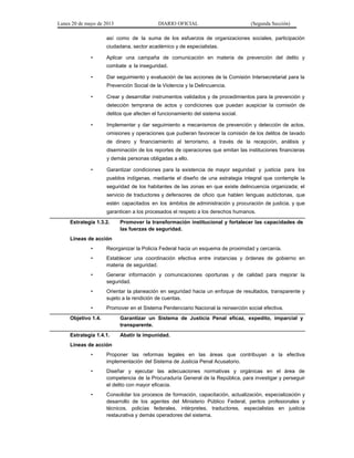 Lunes 20 de mayo de 2013 DIARIO OFICIAL (Segunda Sección)
así como de la suma de los esfuerzos de organizaciones sociales, participación
ciudadana, sector académico y de especialistas.
• Aplicar una campaña de comunicación en materia de prevención del delito y
combate a la inseguridad.
• Dar seguimiento y evaluación de las acciones de la Comisión Intersecretarial para la
Prevención Social de la Violencia y la Delincuencia.
• Crear y desarrollar instrumentos validados y de procedimientos para la prevención y
detección temprana de actos y condiciones que puedan auspiciar la comisión de
delitos que afecten el funcionamiento del sistema social.
• Implementar y dar seguimiento a mecanismos de prevención y detección de actos,
omisiones y operaciones que pudieran favorecer la comisión de los delitos de lavado
de dinero y financiamiento al terrorismo, a través de la recepción, análisis y
diseminación de los reportes de operaciones que emitan las instituciones financieras
y demás personas obligadas a ello.
• Garantizar condiciones para la existencia de mayor seguridad y justicia para los
pueblos indígenas, mediante el diseño de una estrategia integral que contemple la
seguridad de los habitantes de las zonas en que existe delincuencia organizada; el
servicio de traductores y defensores de oficio que hablen lenguas autóctonas, que
estén capacitados en los ámbitos de administración y procuración de justicia, y que
garanticen a los procesados el respeto a los derechos humanos.
Estrategia 1.3.2. Promover la transformación institucional y fortalecer las capacidades de
las fuerzas de seguridad.
Líneas de acción
• Reorganizar la Policía Federal hacia un esquema de proximidad y cercanía.
• Establecer una coordinación efectiva entre instancias y órdenes de gobierno en
materia de seguridad.
• Generar información y comunicaciones oportunas y de calidad para mejorar la
seguridad.
• Orientar la planeación en seguridad hacia un enfoque de resultados, transparente y
sujeto a la rendición de cuentas.
• Promover en el Sistema Penitenciario Nacional la reinserción social efectiva.
Objetivo 1.4. Garantizar un Sistema de Justicia Penal eficaz, expedito, imparcial y
transparente.
Estrategia 1.4.1. Abatir la impunidad.
Líneas de acción
• Proponer las reformas legales en las áreas que contribuyan a la efectiva
implementación del Sistema de Justicia Penal Acusatorio.
• Diseñar y ejecutar las adecuaciones normativas y orgánicas en el área de
competencia de la Procuraduría General de la República, para investigar y perseguir
el delito con mayor eficacia.
• Consolidar los procesos de formación, capacitación, actualización, especialización y
desarrollo de los agentes del Ministerio Público Federal, peritos profesionales y
técnicos, policías federales, intérpretes, traductores, especialistas en justicia
restaurativa y demás operadores del sistema.
 
