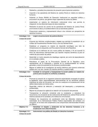 (Segunda Sección) DIARIO OFICIAL Lunes 20 de mayo de 2013
• Rediseñar y actualizar los protocolos de actuación para el personal sustantivo.
• Capacitar a los operadores del Sistema de Justicia Penal en materia de derechos
humanos.
• Implantar un Nuevo Modelo de Operación Institucional en seguridad pública y
procuración de justicia, que genere mayor capacidad de probar los delitos.
• Implementar un sistema de información institucional único, que permita la
integración de las diferentes bases de datos existentes.
• Rediseñar el servicio de carrera de los operadores del Sistema de Justicia Penal,
promoviendo la ética y el profesionalismo de sus servidores públicos.
• Proporcionar asistencia y representación eficaz a las víctimas con perspectiva de
derechos humanos.
Estrategia 1.4.2. Lograr una procuración de justicia efectiva.
Líneas de acción
• Proponer las reformas constitucionales y legales que permitan la expedición de un
Código de Procedimientos Penales Único y una Ley General Penal.
• Establecer un programa en materia de desarrollo tecnológico que dote de
infraestructura de vanguardia a la Procuraduría General de la República.
• Coadyuvar en la definición de una nueva política de tratados, a fin de suscribir la
firma de instrumentos internacionales que reporten mayores beneficios al país en
materia de procuración de justicia.
• Desarrollar un nuevo esquema de despliegue regional, así como de especialización
en el combate a delitos.
• Robustecer el papel de la Procuraduría General de la República como
representante de la Federación y garante de la constitucionalidad de normas
generales y actos de autoridad en los procesos constitucionales.
• Mejorar la calidad de la investigación de hechos delictivos para generar evidencias
sólidas que, a su vez, cuenten con soporte científico y sustento legal.
Estrategia 1.4.3. Combatir la corrupción y transparentar la acción pública en materia de
justicia para recuperar la confianza ciudadana.
Líneas de acción
• Promover la creación de un organismo autónomo especializado encargado de aplicar
la legislación sobre responsabilidades administrativas de los servidores públicos
tratándose de actos de corrupción, así como de coadyuvar en la persecución de los
delitos relacionados con dichos actos.
• Desarrollar criterios de selección y evaluación del desempeño y competencias
profesionales.
• Mejorar los procesos de vigilancia en relación con la actuación del personal.
• Transparentar la actuación ministerial ante la ciudadanía, y robustecer los
mecanismos de vinculación de las instituciones del Sistema de Justicia Penal con los
diversos sectores de la sociedad y los medios de comunicación.
• Fortalecer los mecanismos de coordinación entre las diferentes instancias y
autoridades de la Administración Pública Federal responsables del combate a la
corrupción, en el marco del cumplimiento a los compromisos internacionales firmados
por México.
Objetivo 1.5. Garantizar el respeto y protección de los derechos humanos y la
erradicación de la discriminación.
Estrategia 1.5.1. Instrumentar una política de Estado en derechos humanos.
Líneas de acción
 