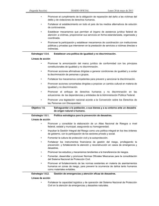 (Segunda Sección) DIARIO OFICIAL Lunes 20 de mayo de 2013
• Promover el cumplimiento de la obligación de reparación del daño a las víctimas del
delito y de violaciones de derechos humanos.
• Fortalecer el establecimiento en todo el país de los medios alternativos de solución
de controversias.
• Establecer mecanismos que permitan al órgano de asistencia jurídica federal de
atención a víctimas, proporcionar sus servicios en forma estandarizada, organizada y
coordinada.
• Promover la participación y establecer mecanismos de coordinación con instituciones
públicas y privadas que intervienen en la prestación de servicios a víctimas directas e
indirectas.
Estrategia 1.5.4. Establecer una política de igualdad y no discriminación.
Líneas de acción
• Promover la armonización del marco jurídico de conformidad con los principios
constitucionales de igualdad y no discriminación.
• Promover acciones afirmativas dirigidas a generar condiciones de igualdad y a evitar
la discriminación de personas o grupos.
• Fortalecer los mecanismos competentes para prevenir y sancionar la discriminación.
• Promover acciones concertadas dirigidas a propiciar un cambio cultural en materia de
igualdad y no discriminación.
• Promover el enfoque de derechos humanos y no discriminación en las
actuaciones de las dependencias y entidades de la Administración Pública Federal.
• Promover una legislación nacional acorde a la Convención sobre los Derechos de
las Personas con Discapacidad.
Objetivo 1.6. Salvaguardar a la población, a sus bienes y a su entorno ante un desastre
de origen natural o humano.
Estrategia 1.6.1. Política estratégica para la prevención de desastres.
Líneas de acción
• Promover y consolidar la elaboración de un Atlas Nacional de Riesgos a nivel
federal, estatal y municipal, asegurando su homogeneidad.
• Impulsar la Gestión Integral del Riesgo como una política integral en los tres órdenes
de gobierno, con la participación de los sectores privado y social.
• Fomentar la cultura de protección civil y la autoprotección.
• Fortalecer los instrumentos financieros de gestión del riesgo, privilegiando la
prevención y fortaleciendo la atención y reconstrucción en casos de emergencia y
desastres.
• Promover los estudios y mecanismos tendientes a la transferencia de riesgos.
• Fomentar, desarrollar y promover Normas Oficiales Mexicanas para la consolidación
del Sistema Nacional de Protección Civil.
• Promover el fortalecimiento de las normas existentes en materia de asentamientos
humanos en zonas de riesgo, para prevenir la ocurrencia de daños tanto humanos
como materiales evitables.
Estrategia 1.6.2. Gestión de emergencias y atención eficaz de desastres.
Líneas de acción
• Fortalecer la capacidad logística y de operación del Sistema Nacional de Protección
Civil en la atención de emergencias y desastres naturales.
 