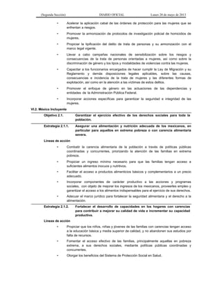 (Segunda Sección) DIARIO OFICIAL Lunes 20 de mayo de 2013
• Acelerar la aplicación cabal de las órdenes de protección para las mujeres que se
enfrentan a riesgos.
• Promover la armonización de protocolos de investigación policial de homicidios de
mujeres.
• Propiciar la tipificación del delito de trata de personas y su armonización con el
marco legal vigente.
• Llevar a cabo campañas nacionales de sensibilización sobre los riesgos y
consecuencias de la trata de personas orientadas a mujeres, así como sobre la
discriminación de género y los tipos y modalidades de violencias contra las mujeres.
• Capacitar a los funcionarios encargados de hacer cumplir la Ley de Migración y su
Reglamento y demás disposiciones legales aplicables, sobre las causas,
consecuencias e incidencia de la trata de mujeres y las diferentes formas de
explotación, así como en la atención a las víctimas de estos delitos.
• Promover el enfoque de género en las actuaciones de las dependencias y
entidades de la Administración Pública Federal.
• Incorporar acciones específicas para garantizar la seguridad e integridad de las
mujeres.
VI.2. México Incluyente
Objetivo 2.1. Garantizar el ejercicio efectivo de los derechos sociales para toda la
población.
Estrategia 2.1.1. Asegurar una alimentación y nutrición adecuada de los mexicanos, en
particular para aquellos en extrema pobreza o con carencia alimentaria
severa.
Líneas de acción
• Combatir la carencia alimentaria de la población a través de políticas públicas
coordinadas y concurrentes, priorizando la atención de las familias en extrema
pobreza.
• Propiciar un ingreso mínimo necesario para que las familias tengan acceso a
suficientes alimentos inocuos y nutritivos.
• Facilitar el acceso a productos alimenticios básicos y complementarios a un precio
adecuado.
• Incorporar componentes de carácter productivo a las acciones y programas
sociales, con objeto de mejorar los ingresos de los mexicanos, proveerles empleo y
garantizar el acceso a los alimentos indispensables para el ejercicio de sus derechos.
• Adecuar el marco jurídico para fortalecer la seguridad alimentaria y el derecho a la
alimentación.
Estrategia 2.1.2. Fortalecer el desarrollo de capacidades en los hogares con carencias
para contribuir a mejorar su calidad de vida e incrementar su capacidad
productiva.
Líneas de acción
• Propiciar que los niños, niñas y jóvenes de las familias con carencias tengan acceso
a la educación básica y media superior de calidad, y no abandonen sus estudios por
falta de recursos.
• Fomentar el acceso efectivo de las familias, principalmente aquellas en pobreza
extrema, a sus derechos sociales, mediante políticas públicas coordinadas y
concurrentes.
• Otorgar los beneficios del Sistema de Protección Social en Salud.
 