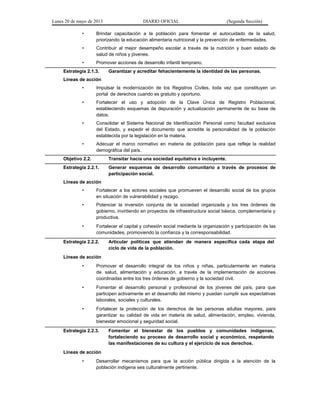 Lunes 20 de mayo de 2013 DIARIO OFICIAL (Segunda Sección)
• Brindar capacitación a la población para fomentar el autocuidado de la salud,
priorizando la educación alimentaria nutricional y la prevención de enfermedades.
• Contribuir al mejor desempeño escolar a través de la nutrición y buen estado de
salud de niños y jóvenes.
• Promover acciones de desarrollo infantil temprano.
Estrategia 2.1.3. Garantizar y acreditar fehacientemente la identidad de las personas.
Líneas de acción
• Impulsar la modernización de los Registros Civiles, toda vez que constituyen un
portal de derechos cuando es gratuito y oportuno.
• Fortalecer el uso y adopción de la Clave Única de Registro Poblacional,
estableciendo esquemas de depuración y actualización permanente de su base de
datos.
• Consolidar el Sistema Nacional de Identificación Personal como facultad exclusiva
del Estado, y expedir el documento que acredite la personalidad de la población
establecida por la legislación en la materia.
• Adecuar el marco normativo en materia de población para que refleje la realidad
demográfica del país.
Objetivo 2.2. Transitar hacia una sociedad equitativa e incluyente.
Estrategia 2.2.1. Generar esquemas de desarrollo comunitario a través de procesos de
participación social.
Líneas de acción
• Fortalecer a los actores sociales que promueven el desarrollo social de los grupos
en situación de vulnerabilidad y rezago.
• Potenciar la inversión conjunta de la sociedad organizada y los tres órdenes de
gobierno, invirtiendo en proyectos de infraestructura social básica, complementaria y
productiva.
• Fortalecer el capital y cohesión social mediante la organización y participación de las
comunidades, promoviendo la confianza y la corresponsabilidad.
Estrategia 2.2.2. Articular políticas que atiendan de manera específica cada etapa del
ciclo de vida de la población.
Líneas de acción
• Promover el desarrollo integral de los niños y niñas, particularmente en materia
de salud, alimentación y educación, a través de la implementación de acciones
coordinadas entre los tres órdenes de gobierno y la sociedad civil.
• Fomentar el desarrollo personal y profesional de los jóvenes del país, para que
participen activamente en el desarrollo del mismo y puedan cumplir sus expectativas
laborales, sociales y culturales.
• Fortalecer la protección de los derechos de las personas adultas mayores, para
garantizar su calidad de vida en materia de salud, alimentación, empleo, vivienda,
bienestar emocional y seguridad social.
Estrategia 2.2.3. Fomentar el bienestar de los pueblos y comunidades indígenas,
fortaleciendo su proceso de desarrollo social y económico, respetando
las manifestaciones de su cultura y el ejercicio de sus derechos.
Líneas de acción
• Desarrollar mecanismos para que la acción pública dirigida a la atención de la
población indígena sea culturalmente pertinente.
 