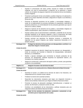 (Segunda Sección) DIARIO OFICIAL Lunes 20 de mayo de 2013
• Impulsar la armonización del marco jurídico nacional en materia de derechos
indígenas, así como el reconocimiento y protección de su patrimonio y riqueza
cultural, con el objetivo de asegurar el ejercicio de los derechos de las comunidades y
pueblos indígenas.
• Fomentar la participación de las comunidades y pueblos indígenas en la planeación y
gestión de su propio desarrollo comunitario, asegurando el respeto a sus derechos y
formas de vida.
• Promover el desarrollo económico de los pueblos y comunidades indígenas, a
través de la implementación de acciones orientadas a la capacitación, desarrollo de
proyectos productivos y la comercialización de los productos generados que vaya en
línea con su cultura y valores.
• Asegurar el ejercicio de los derechos de los pueblos y comunidades indígenas en
materia de alimentación, salud, educación e infraestructura básica.
• Impulsar políticas para el aprovechamiento sustentable y sostenible de los recursos
naturales existentes en las regiones indígenas y para la conservación del medio
ambiente y la biodiversidad, aprovechando sus conocimientos tradicionales.
• Impulsar acciones que garanticen los derechos humanos y condiciones de
seguridad de los grupos indígenas que realizan migraciones temporales en el
territorio nacional.
Estrategia 2.2.4. Proteger los derechos de las personas con discapacidad y contribuir a su
desarrollo integral e inclusión plena.
Líneas de acción
• Establecer esquemas de atención integral para las personas con discapacidad, a
través de acciones que fomenten la detección de discapacidades, estimulación
temprana y su rehabilitación.
• Diseñar y ejecutar estrategias para incrementar la inclusión productiva de las
personas con discapacidad, mediante esquemas de capacitación laboral y de
vinculación con el sector productivo.
• Asegurar la construcción y adecuación del espacio público y privado, para garantizar
el derecho a la accesibilidad.
Objetivo 2.3. Asegurar el acceso a los servicios de salud.
Estrategia 2.3.1. Avanzar en la construcción de un Sistema Nacional de Salud Universal.
Líneas de acción
• Garantizar el acceso y la calidad de los servicios de salud a los mexicanos, con
independencia de su condición social o laboral.
• Fortalecer la rectoría de la autoridad sanitaria.
• Desarrollar los instrumentos necesarios para lograr una integración funcional y
efectiva de las distintas instituciones que integran el Sistema Nacional de Salud.
• Fomentar el proceso de planeación estratégica interinstitucional, e implantar un
proceso de información y evaluación acorde con ésta.
• Contribuir a la consolidación de los instrumentos y políticas necesarias para una
integración efectiva del Sistema Nacional de Salud.
Estrategia 2.3.2. Hacer de las acciones de protección, promoción y prevención un eje
prioritario para el mejoramiento de la salud.
Líneas de acción
 