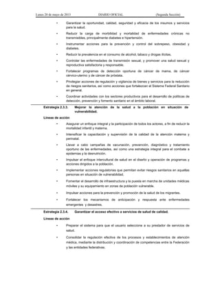 Lunes 20 de mayo de 2013 DIARIO OFICIAL (Segunda Sección)
• Garantizar la oportunidad, calidad, seguridad y eficacia de los insumos y servicios
para la salud.
• Reducir la carga de morbilidad y mortalidad de enfermedades crónicas no
transmisibles, principalmente diabetes e hipertensión.
• Instrumentar acciones para la prevención y control del sobrepeso, obesidad y
diabetes.
• Reducir la prevalencia en el consumo de alcohol, tabaco y drogas ilícitas.
• Controlar las enfermedades de transmisión sexual, y promover una salud sexual y
reproductiva satisfactoria y responsable.
• Fortalecer programas de detección oportuna de cáncer de mama, de cáncer
cérvico-uterino y de cáncer de próstata.
• Privilegiar acciones de regulación y vigilancia de bienes y servicios para la reducción
de riesgos sanitarios, así como acciones que fortalezcan el Sistema Federal Sanitario
en general.
• Coordinar actividades con los sectores productivos para el desarrollo de políticas de
detección, prevención y fomento sanitario en el ámbito laboral.
Estrategia 2.3.3. Mejorar la atención de la salud a la población en situación de
vulnerabilidad.
Líneas de acción
• Asegurar un enfoque integral y la participación de todos los actores, a fin de reducir la
mortalidad infantil y materna.
• Intensificar la capacitación y supervisión de la calidad de la atención materna y
perinatal.
• Llevar a cabo campañas de vacunación, prevención, diagnóstico y tratamiento
oportuno de las enfermedades, así como una estrategia integral para el combate a
epidemias y la desnutrición.
• Impulsar el enfoque intercultural de salud en el diseño y operación de programas y
acciones dirigidos a la población.
• Implementar acciones regulatorias que permitan evitar riesgos sanitarios en aquellas
personas en situación de vulnerabilidad.
• Fomentar el desarrollo de infraestructura y la puesta en marcha de unidades médicas
móviles y su equipamiento en zonas de población vulnerable.
• Impulsar acciones para la prevención y promoción de la salud de los migrantes.
• Fortalecer los mecanismos de anticipación y respuesta ante enfermedades
emergentes y desastres.
Estrategia 2.3.4. Garantizar el acceso efectivo a servicios de salud de calidad.
Líneas de acción
• Preparar el sistema para que el usuario seleccione a su prestador de servicios de
salud.
• Consolidar la regulación efectiva de los procesos y establecimientos de atención
médica, mediante la distribución y coordinación de competencias entre la Federación
y las entidades federativas.
 