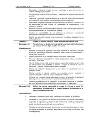 Lunes 20 de mayo de 2013 DIARIO OFICIAL (Segunda Sección)
• Racionalizar y optimizar el gasto operativo, y privilegiar el gasto de inversión de
carácter estratégico y/o prioritario.
• Incrementar los mecanismos de verificación y supervisión del entero de aportaciones
y cuotas.
• Determinar y vigilar los costos de atención de los seguros, servicios y prestaciones
que impactan la sustentabilidad financiera de los organismos públicos.
• Implementar programas de distribución de medicinas que alineen los incentivos de
las instituciones de salud pública, los proveedores de medicamentos y los
ciudadanos usuarios.
• Promover esquemas innovadores de financiamiento público-privado para impulsar la
sostenibilidad financiera de los organismos públicos.
• Impulsar la sustentabilidad de los sistemas de pensiones, considerando
transiciones hacia esquemas de contribución definida.
• Diseñar una estrategia integral para el patrimonio inmobiliario propiedad de los
institutos públicos.
Objetivo 2.5. Proveer un entorno adecuado para el desarrollo de una vida digna.
Estrategia 2.5.1. Transitar hacia un Modelo de Desarrollo Urbano Sustentable e Inteligente
que procure vivienda digna para los mexicanos.
Líneas de acción
• Fomentar ciudades más compactas, con mayor densidad de población y actividad
económica, orientando el desarrollo mediante la política pública, el financiamiento y
los apoyos a la vivienda.
• Inhibir el crecimiento de las manchas urbanas hacia zonas inadecuadas.
• Promover reformas a la legislación en materia de planeación urbana, uso eficiente
del suelo y zonificación.
• Revertir el abandono e incidir positivamente en la plusvalía habitacional, por medio
de intervenciones para rehabilitar el entorno y mejorar la calidad de vida en
desarrollos y unidades habitacionales que así lo necesiten.
• Mejorar las condiciones habitacionales y su entorno, en coordinación con los
gobiernos locales.
• Adecuar normas e impulsar acciones de renovación urbana, ampliación y
mejoramiento de la vivienda del parque habitacional existente.
• Fomentar una movilidad urbana sustentable con apoyo de proyectos de transporte
público y masivo, y que promueva el uso de transporte no motorizado.
• Propiciar la modernización de catastros y de registros públicos de la propiedad,
así como la incorporación y regularización de propiedades no registradas.
Estrategia 2.5.2. Reducir de manera responsable el rezago de vivienda a través del
mejoramiento y ampliación de la vivienda existente y el fomento de la
adquisición de vivienda nueva.
Líneas de acción
• Desarrollar y promover vivienda digna que favorezca el bienestar de las familias.
• Desarrollar un nuevo modelo de atención de necesidades de vivienda para distintos
segmentos de la población, y la atención a la población no cubierta por la seguridad
social, incentivando su inserción a la economía formal.
• Fortalecer el mercado secundario de vivienda, incentivando el mercado de renta,
que eleve la plusvalía de viviendas desocupadas y contribuya a una oferta más
diversa y flexible.
 