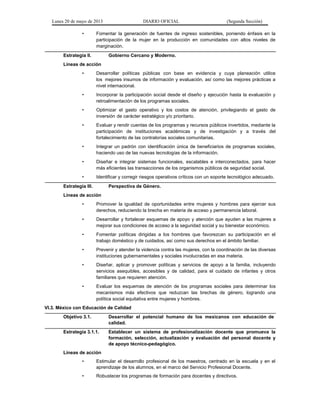 Lunes 20 de mayo de 2013 DIARIO OFICIAL (Segunda Sección)
• Fomentar la generación de fuentes de ingreso sostenibles, poniendo énfasis en la
participación de la mujer en la producción en comunidades con altos niveles de
marginación.
Estrategia II. Gobierno Cercano y Moderno.
Líneas de acción
• Desarrollar políticas públicas con base en evidencia y cuya planeación utilice
los mejores insumos de información y evaluación, así como las mejores prácticas a
nivel internacional.
• Incorporar la participación social desde el diseño y ejecución hasta la evaluación y
retroalimentación de los programas sociales.
• Optimizar el gasto operativo y los costos de atención, privilegiando el gasto de
inversión de carácter estratégico y/o prioritario.
• Evaluar y rendir cuentas de los programas y recursos públicos invertidos, mediante la
participación de instituciones académicas y de investigación y a través del
fortalecimiento de las contralorías sociales comunitarias.
• Integrar un padrón con identificación única de beneficiarios de programas sociales,
haciendo uso de las nuevas tecnologías de la información.
• Diseñar e integrar sistemas funcionales, escalables e interconectados, para hacer
más eficientes las transacciones de los organismos públicos de seguridad social.
• Identificar y corregir riesgos operativos críticos con un soporte tecnológico adecuado.
Estrategia III. Perspectiva de Género.
Líneas de acción
• Promover la igualdad de oportunidades entre mujeres y hombres para ejercer sus
derechos, reduciendo la brecha en materia de acceso y permanencia laboral.
• Desarrollar y fortalecer esquemas de apoyo y atención que ayuden a las mujeres a
mejorar sus condiciones de acceso a la seguridad social y su bienestar económico.
• Fomentar políticas dirigidas a los hombres que favorezcan su participación en el
trabajo doméstico y de cuidados, así como sus derechos en el ámbito familiar.
• Prevenir y atender la violencia contra las mujeres, con la coordinación de las diversas
instituciones gubernamentales y sociales involucradas en esa materia.
• Diseñar, aplicar y promover políticas y servicios de apoyo a la familia, incluyendo
servicios asequibles, accesibles y de calidad, para el cuidado de infantes y otros
familiares que requieren atención.
• Evaluar los esquemas de atención de los programas sociales para determinar los
mecanismos más efectivos que reduzcan las brechas de género, logrando una
política social equitativa entre mujeres y hombres.
VI.3. México con Educación de Calidad
Objetivo 3.1. Desarrollar el potencial humano de los mexicanos con educación de
calidad.
Estrategia 3.1.1. Establecer un sistema de profesionalización docente que promueva la
formación, selección, actualización y evaluación del personal docente y
de apoyo técnico-pedagógico.
Líneas de acción
• Estimular el desarrollo profesional de los maestros, centrado en la escuela y en el
aprendizaje de los alumnos, en el marco del Servicio Profesional Docente.
• Robustecer los programas de formación para docentes y directivos.
 