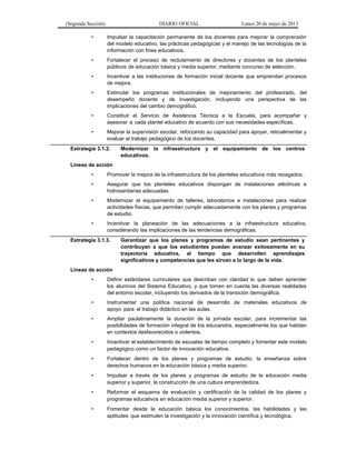 (Segunda Sección) DIARIO OFICIAL Lunes 20 de mayo de 2013
• Impulsar la capacitación permanente de los docentes para mejorar la comprensión
del modelo educativo, las prácticas pedagógicas y el manejo de las tecnologías de la
información con fines educativos.
• Fortalecer el proceso de reclutamiento de directores y docentes de los planteles
públicos de educación básica y media superior, mediante concurso de selección.
• Incentivar a las instituciones de formación inicial docente que emprendan procesos
de mejora.
• Estimular los programas institucionales de mejoramiento del profesorado, del
desempeño docente y de investigación, incluyendo una perspectiva de las
implicaciones del cambio demográfico.
• Constituir el Servicio de Asistencia Técnica a la Escuela, para acompañar y
asesorar a cada plantel educativo de acuerdo con sus necesidades específicas.
• Mejorar la supervisión escolar, reforzando su capacidad para apoyar, retroalimentar y
evaluar el trabajo pedagógico de los docentes.
Estrategia 3.1.2. Modernizar la infraestructura y el equipamiento de los centros
educativos.
Líneas de acción
• Promover la mejora de la infraestructura de los planteles educativos más rezagados.
• Asegurar que los planteles educativos dispongan de instalaciones eléctricas e
hidrosanitarias adecuadas.
• Modernizar el equipamiento de talleres, laboratorios e instalaciones para realizar
actividades físicas, que permitan cumplir adecuadamente con los planes y programas
de estudio.
• Incentivar la planeación de las adecuaciones a la infraestructura educativa,
considerando las implicaciones de las tendencias demográficas.
Estrategia 3.1.3. Garantizar que los planes y programas de estudio sean pertinentes y
contribuyan a que los estudiantes puedan avanzar exitosamente en su
trayectoria educativa, al tiempo que desarrollen aprendizajes
significativos y competencias que les sirvan a lo largo de la vida.
Líneas de acción
• Definir estándares curriculares que describan con claridad lo que deben aprender
los alumnos del Sistema Educativo, y que tomen en cuenta las diversas realidades
del entorno escolar, incluyendo los derivados de la transición demográfica.
• Instrumentar una política nacional de desarrollo de materiales educativos de
apoyo para el trabajo didáctico en las aulas.
• Ampliar paulatinamente la duración de la jornada escolar, para incrementar las
posibilidades de formación integral de los educandos, especialmente los que habitan
en contextos desfavorecidos o violentos.
• Incentivar el establecimiento de escuelas de tiempo completo y fomentar este modelo
pedagógico como un factor de innovación educativa.
• Fortalecer dentro de los planes y programas de estudio, la enseñanza sobre
derechos humanos en la educación básica y media superior.
• Impulsar a través de los planes y programas de estudio de la educación media
superior y superior, la construcción de una cultura emprendedora.
• Reformar el esquema de evaluación y certificación de la calidad de los planes y
programas educativos en educación media superior y superior.
• Fomentar desde la educación básica los conocimientos, las habilidades y las
aptitudes que estimulen la investigación y la innovación científica y tecnológica.
 