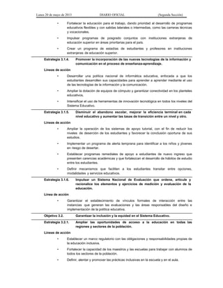 Lunes 20 de mayo de 2013 DIARIO OFICIAL (Segunda Sección)
• Fortalecer la educación para el trabajo, dando prioridad al desarrollo de programas
educativos flexibles y con salidas laterales o intermedias, como las carreras técnicas
y vocacionales.
• Impulsar programas de posgrado conjuntos con instituciones extranjeras de
educación superior en áreas prioritarias para el país.
• Crear un programa de estadías de estudiantes y profesores en instituciones
extranjeras de educación superior.
Estrategia 3.1.4. Promover la incorporación de las nuevas tecnologías de la información y
comunicación en el proceso de enseñanza-aprendizaje.
Líneas de acción
• Desarrollar una política nacional de informática educativa, enfocada a que los
estudiantes desarrollen sus capacidades para aprender a aprender mediante el uso
de las tecnologías de la información y la comunicación.
• Ampliar la dotación de equipos de cómputo y garantizar conectividad en los planteles
educativos.
• Intensificar el uso de herramientas de innovación tecnológica en todos los niveles del
Sistema Educativo.
Estrategia 3.1.5. Disminuir el abandono escolar, mejorar la eficiencia terminal en cada
nivel educativo y aumentar las tasas de transición entre un nivel y otro.
Líneas de acción
• Ampliar la operación de los sistemas de apoyo tutorial, con el fin de reducir los
niveles de deserción de los estudiantes y favorecer la conclusión oportuna de sus
estudios.
• Implementar un programa de alerta temprana para identificar a los niños y jóvenes
en riesgo de desertar.
• Establecer programas remediales de apoyo a estudiantes de nuevo ingreso que
presenten carencias académicas y que fortalezcan el desarrollo de hábitos de estudio
entre los estudiantes.
• Definir mecanismos que faciliten a los estudiantes transitar entre opciones,
modalidades y servicios educativos.
Estrategia 3.1.6. Impulsar un Sistema Nacional de Evaluación que ordene, articule y
racionalice los elementos y ejercicios de medición y evaluación de la
educación.
Línea de acción
• Garantizar el establecimiento de vínculos formales de interacción entre las
instancias que generan las evaluaciones y las áreas responsables del diseño e
implementación de la política educativa.
Objetivo 3.2. Garantizar la inclusión y la equidad en el Sistema Educativo.
Estrategia 3.2.1. Ampliar las oportunidades de acceso a la educación en todas las
regiones y sectores de la población.
Líneas de acción
• Establecer un marco regulatorio con las obligaciones y responsabilidades propias de
la educación inclusiva.
• Fortalecer la capacidad de los maestros y las escuelas para trabajar con alumnos de
todos los sectores de la población.
• Definir, alentar y promover las prácticas inclusivas en la escuela y en el aula.
 