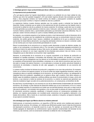 (Segunda Sección) DIARIO OFICIAL Lunes 20 de mayo de 2013
3. Estrategia general: mayor productividad para llevar a México a su máximo potencial
La importancia de la productividad
¿Por qué algunos países han logrado desarrollarse y proveer a su población de una mejor calidad de vida,
mientras que otros han quedado rezagados? ¿Por qué existen regiones del país más avanzadas que otras?
Estas y otras preguntas similares son fuente continua de debate y preocupación constante de aquellos
gobiernos que buscan contribuir a mejorar la calidad de vida de su población.
La experiencia histórica muestra diversos ejemplos que nos pueden ayudar a entender las fuentes del
desarrollo. Existen constantes que se repiten en las experiencias de éxito de países que han logrado crecer e
incrementar la calidad de vida de su población de manera sostenida. Sin embargo, queda claro que no existen
fórmulas generales que puedan aplicarse a todos los casos. Cada país, cada región, cada grupo social y cada
momento histórico presenta retos y oportunidades particulares que demandan soluciones diferentes. Hoy, en
particular, existen menores certezas en cuanto a recetas infalibles para el desarrollo.
No obstante, una constante presente en las historias de éxito a nivel internacional ha sido el dinamismo de la
productividad. Los países que han establecido las condiciones para que su productividad crezca de manera
sostenida, han podido generar mayor riqueza y establecer una plataforma en la que su población tiene la
oportunidad de desarrollarse plenamente. Las preguntas planteadas entonces se reducen a entender cuáles
son las fuentes para una mayor productividad generalizada en un país.
Elevar la productividad de la economía en su conjunto puede alcanzarse a través de distintos canales, los
cuales no son excluyentes y se refuerzan entre sí. Por una parte, la productividad agregada aumentará si la
eficiencia al interior de cada empresa se eleva. Esto ocurre, por ejemplo, cuando la innovación y el desarrollo
tecnológico se traducen en una mayor capacidad de las empresas para producir más con menos, o si los
trabajadores que en ellas laboran se encuentran mejor capacitados.
Asimismo, la productividad de la economía en su conjunto aumentaría si los factores de producción se
emplearan en aquellas empresas o actividades más eficientes. Esto sucedería, por ejemplo, si se crearan
incentivos para que los trabajadores que hoy laboran en la informalidad se emplearan en el sector formal; si
se canalizara el financiamiento hacia actividades y empresas con un alto retorno económico pero que hoy en
día están al margen del sistema financiero; o si se estimulara un proceso de cambio estructural mediante el
crecimiento de actividades e industrias de alto valor agregado y la consolidación de una economía del
conocimiento.
Lo anterior implica movilizar los factores de producción y asignarlos a sus usos más productivos. Es necesario
contar con un entorno de negocios propicio, en el que se eviten las cargas regulatorias excesivas, exista una
competencia plena en sectores estratégicos de la economía, se brinde garantía jurídica y se salvaguarde la
integridad física de la población, respaldado por un gobierno eficaz, ágil y moderno. Esto último requiere un
Estado capaz de establecer programas y políticas públicas que eleven la productividad a lo largo y ancho del
territorio, y que alcancen a todos los sectores de la economía. Lo anterior es esencial para garantizar que
todos los ciudadanos hagan uso pleno de su potencial productivo y, en consecuencia, se beneficien de ello.
De esta forma, la productividad en una economía es uno de los determinantes fundamentales del crecimiento
económico. Sin embargo, el Plan Nacional de Desarrollo enfatiza que no es el crecimiento un fin en sí mismo
para la sociedad mexicana. El crecimiento es el medio que nos permitirá alcanzar como país un mejor nivel de
vida para la población, una sociedad más equitativa y una vía para abatir la pobreza de manera permanente.
El crecimiento económico sostenido, equilibrado e incluyente provoca en consecuencia sociedades más
abiertas, con mayores oportunidades, con movilidad social, compromiso con la igualdad y dedicación a los
ideales democráticos. Sólo a través de un crecimiento amplio, sostenido e incluyente, se logrará el desarrollo
al que aspira la sociedad mexicana.
Una estrategia para lograr que México alcance su máximo potencial
Históricamente, el crecimiento económico y en específico el PIB han servido como medidas para evaluar el
desarrollo de las naciones. Sin embargo, son métricas que difícilmente pueden resumir todas las dimensiones
del desempeño económico y el desarrollo social de un país. Por ejemplo, es reconocido que el PIB como
medida agregada de desempeño es unidimensional e ignora aspectos fundamentales del bienestar de los
individuos y las naciones, como la conservación ambiental, la calidad de vida o la desigualdad.
 