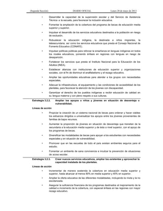 (Segunda Sección) DIARIO OFICIAL Lunes 20 de mayo de 2013
• Desarrollar la capacidad de la supervisión escolar y del Servicio de Asistencia
Técnica a la escuela, para favorecer la inclusión educativa.
• Fomentar la ampliación de la cobertura del programa de becas de educación media
superior y superior.
• Impulsar el desarrollo de los servicios educativos destinados a la población en riesgo
de exclusión.
• Robustecer la educación indígena, la destinada a niños migrantes, la
telesecundaria, así como los servicios educativos que presta el Consejo Nacional de
Fomento Educativo (CONAFE).
• Impulsar políticas públicas para reforzar la enseñanza en lenguas indígenas en todos
los niveles educativos, poniendo énfasis en regiones con lenguas en riesgo de
desaparición.
• Fortalecer los servicios que presta el Instituto Nacional para la Educación de los
Adultos (INEA).
• Establecer alianzas con instituciones de educación superior y organizaciones
sociales, con el fin de disminuir el analfabetismo y el rezago educativo.
• Ampliar las oportunidades educativas para atender a los grupos con necesidades
especiales.
• Adecuar la infraestructura, el equipamiento y las condiciones de accesibilidad de los
planteles, para favorecer la atención de los jóvenes con discapacidad.
• Garantizar el derecho de los pueblos indígenas a recibir educación de calidad en
su lengua materna y con pleno respeto a sus culturas.
Estrategia 3.2.2. Ampliar los apoyos a niños y jóvenes en situación de desventaja o
vulnerabilidad.
Líneas de acción
• Propiciar la creación de un sistema nacional de becas para ordenar y hacer viables
los esfuerzos dirigidos a universalizar los apoyos entre los jóvenes provenientes de
familias de bajos recursos.
• Aumentar la proporción de jóvenes en situación de desventaja que transitan de la
secundaria a la educación media superior y de ésta a nivel superior, con el apoyo de
los programas de becas.
• Diversificar las modalidades de becas para apoyar a los estudiantes con necesidades
especiales y en situación de vulnerabilidad.
• Promover que en las escuelas de todo el país existan ambientes seguros para el
estudio.
• Fomentar un ambiente de sana convivencia e inculcar la prevención de situaciones
de acoso escolar.
Estrategia 3.2.3. Crear nuevos servicios educativos, ampliar los existentes y aprovechar la
capacidad instalada de los planteles.
Líneas de acción
• Incrementar de manera sostenida la cobertura en educación media superior y
superior, hasta alcanzar al menos 80% en media superior y 40% en superior.
• Ampliar la oferta educativa de las diferentes modalidades, incluyendo la mixta y la no
escolarizada.
• Asegurar la suficiencia financiera de los programas destinados al mejoramiento de la
calidad e incremento de la cobertura, con especial énfasis en las regiones con mayor
rezago educativo.
 