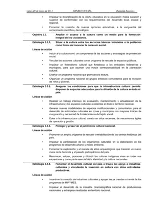 Lunes 20 de mayo de 2013 DIARIO OFICIAL (Segunda Sección)
• Impulsar la diversificación de la oferta educativa en la educación media superior y
superior de conformidad con los requerimientos del desarrollo local, estatal y
regional.
• Fomentar la creación de nuevas opciones educativas, a la vanguardia del
conocimiento científico y tecnológico.
Objetivo 3.3. Ampliar el acceso a la cultura como un medio para la formación
integral de los ciudadanos.
Estrategia 3.3.1. Situar a la cultura entre los servicios básicos brindados a la población
como forma de favorecer la cohesión social.
Líneas de acción
• Incluir a la cultura como un componente de las acciones y estrategias de prevención
social.
• Vincular las acciones culturales con el programa de rescate de espacios públicos.
• Impulsar un federalismo cultural que fortalezca a las entidades federativas y
municipios, para que asuman una mayor corresponsabilidad en la planeación
cultural.
• Diseñar un programa nacional que promueva la lectura.
• Organizar un programa nacional de grupos artísticos comunitarios para la inclusión
de niños y jóvenes.
Estrategia 3.3.2. Asegurar las condiciones para que la infraestructura cultural permita
disponer de espacios adecuados para la difusión de la cultura en todo el
país.
Líneas de acción
• Realizar un trabajo intensivo de evaluación, mantenimiento y actualización de la
infraestructura y los espacios culturales existentes en todo el territorio nacional.
• Generar nuevas modalidades de espacios multifuncionales y comunitarios, para el
desarrollo de actividades culturales en zonas y municipios con mayores índices de
marginación y necesidad de fortalecimiento del tejido social.
• Dotar a la infraestructura cultural, creada en años recientes, de mecanismos ágiles
de operación y gestión.
Estrategia 3.3.3. Proteger y preservar el patrimonio cultural nacional.
Líneas de acción
• Promover un amplio programa de rescate y rehabilitación de los centros históricos del
país.
• Impulsar la participación de los organismos culturales en la elaboración de los
programas de desarrollo urbano y medio ambiente.
• Fomentar la exploración y el rescate de sitios arqueológicos que trazarán un nuevo
mapa de la herencia y el pasado prehispánicos del país.
• Reconocer, valorar, promover y difundir las culturas indígenas vivas en todas sus
expresiones y como parte esencial de la identidad y la cultura nacionales.
Estrategia 3.3.4. Fomentar el desarrollo cultural del país a través del apoyo a industrias
culturales y vinculando la inversión en cultura con otras actividades
productivas.
Líneas de acción
• Incentivar la creación de industrias culturales y apoyar las ya creadas a través de los
programas de MIPYMES.
• Impulsar el desarrollo de la industria cinematográfica nacional de producciones
nacionales y extranjeras realizadas en territorio nacional.
 