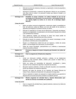 (Segunda Sección) DIARIO OFICIAL Lunes 20 de mayo de 2013
• Estimular la producción artesanal y favorecer su organización a través de pequeñas y
medianas empresas.
• Armonizar la conservación y protección del patrimonio cultural con una vinculación
más eficaz entre la cultura y la promoción turística que detone el empleo y el
desarrollo regional.
Estrategia 3.3.5. Posibilitar el acceso universal a la cultura mediante el uso de las
tecnologías de la información y la comunicación, y del establecimiento de
una Agenda Digital de Cultura en el marco de la Estrategia Digital
Nacional.
Líneas de acción
• Definir una política nacional de digitalización, preservación digital y accesibilidad en
línea del patrimonio cultural de México, así como del empleo de los sistemas y
dispositivos tecnológicos en la difusión del arte y la cultura.
• Estimular la creatividad en el campo de las aplicaciones y desarrollos tecnológicos,
basados en la digitalización, la presentación y la comunicación del patrimonio cultural
y las manifestaciones artísticas.
• Crear plataformas digitales que favorezcan la oferta más amplia posible de
contenidos culturales, especialmente para niños y jóvenes.
• Estimular la creación de proyectos vinculados a la ciencia, la tecnología y el arte,
que ofrezcan contenidos para nuevas plataformas.
• Equipar a la infraestructura cultural del país con espacios y medios de acceso
público a las tecnologías de la información y la comunicación.
• Utilizar las nuevas tecnologías, particularmente en lo referente a transmisiones
masivas de eventos artísticos.
Objetivo 3.4. Promover el deporte de manera incluyente para fomentar una cultura de
salud.
Estrategia 3.4.1. Crear un programa de infraestructura deportiva.
Líneas de acción
• Contar con información confiable, suficiente y validada, de las instalaciones
existentes a nivel municipal, estatal y federal, para conocer el estado físico y
operativo de las mismas.
• Definir con certeza las necesidades de adecuación, remodelación y óptima
operación de las instalaciones deportivas, incluyendo las escolares.
• Recuperar espacios existentes y brindar la adecuada respuesta a las necesidades
futuras que requieren los programas deportivos.
• Promover que todas las acciones de los miembros del Sistema Nacional de
Cultura Física y Deporte se fundamenten en la planeación de largo plazo.
• Poner en operación el sistema de evaluación en materia deportiva que garantice la
eficiencia de los recursos financieros invertidos en el deporte nacional.
Estrategia 3.4.2. Diseñar programas de actividad física y deporte diferenciados para
atender las diversas necesidades de la población.
Líneas de acción
• Crear un programa de actividad física y deporte tendiente a disminuir los índices de
sobrepeso y obesidad.
 