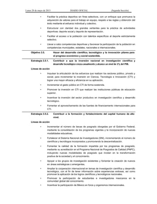 Lunes 20 de mayo de 2013 DIARIO OFICIAL (Segunda Sección)
• Facilitar la práctica deportiva sin fines selectivos, con un enfoque que promueva la
adquisición de valores para el trabajo en equipo, respeto a las reglas y obtención del
éxito mediante el esfuerzo individual y colectivo.
• Estructurar con claridad dos grandes vertientes para la práctica de actividades
deportivas: deporte social y deporte de representación.
• Facilitar el acceso a la población con talentos específicos al deporte estrictamente
selectivo.
• Llevar a cabo competencias deportivas y favorecer la participación de la población en
competencias municipales, estatales, nacionales e internacionales.
Objetivo 3.5. Hacer del desarrollo científico, tecnológico y la innovación pilares para
el progreso económico y social sostenible.
Estrategia 3.5.1. Contribuir a que la inversión nacional en investigación científica y
desarrollo tecnológico crezca anualmente y alcance un nivel de 1% del PIB.
Líneas de acción
• Impulsar la articulación de los esfuerzos que realizan los sectores público, privado y
social, para incrementar la inversión en Ciencia, Tecnología e Innovación (CTI) y
lograr una mayor eficacia y eficiencia en su aplicación.
• Incrementar el gasto público en CTI de forma sostenida.
• Promover la inversión en CTI que realizan las instituciones públicas de educación
superior.
• Incentivar la inversión del sector productivo en investigación científica y desarrollo
tecnológico.
• Fomentar el aprovechamiento de las fuentes de financiamiento internacionales para
CTI.
Estrategia 3.5.2. Contribuir a la formación y fortalecimiento del capital humano de alto
nivel.
Líneas de acción
• Incrementar el número de becas de posgrado otorgadas por el Gobierno Federal,
mediante la consolidación de los programas vigentes y la incorporación de nuevas
modalidades educativas.
• Fortalecer el Sistema Nacional de Investigadores (SNI), incrementando el número de
científicos y tecnólogos incorporados y promoviendo la descentralización.
• Fomentar la calidad de la formación impartida por los programas de posgrado,
mediante su acreditación en el Programa Nacional de Posgrados de Calidad (PNPC),
incluyendo nuevas modalidades de posgrado que incidan en la transformación
positiva de la sociedad y el conocimiento.
• Apoyar a los grupos de investigación existentes y fomentar la creación de nuevos
en áreas estratégicas o emergentes.
• Ampliar la cooperación internacional en temas de investigación científica y desarrollo
tecnológico, con el fin de tener información sobre experiencias exitosas, así como
promover la aplicación de los logros científicos y tecnológicos nacionales.
• Promover la participación de estudiantes e investigadores mexicanos en la
comunidad global del conocimiento.
• Incentivar la participación de México en foros y organismos internacionales.
 