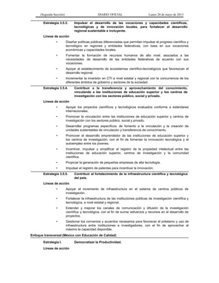 (Segunda Sección) DIARIO OFICIAL Lunes 20 de mayo de 2013
Estrategia 3.5.3. Impulsar el desarrollo de las vocaciones y capacidades científicas,
tecnológicas y de innovación locales, para fortalecer el desarrollo
regional sustentable e incluyente.
Líneas de acción
• Diseñar políticas públicas diferenciadas que permitan impulsar el progreso científico y
tecnológico en regiones y entidades federativas, con base en sus vocaciones
económicas y capacidades locales.
• Fomentar la formación de recursos humanos de alto nivel, asociados a las
necesidades de desarrollo de las entidades federativas de acuerdo con sus
vocaciones.
• Apoyar al establecimiento de ecosistemas científico-tecnológicos que favorezcan el
desarrollo regional.
• Incrementar la inversión en CTI a nivel estatal y regional con la concurrencia de los
diferentes ámbitos de gobierno y sectores de la sociedad.
Estrategia 3.5.4. Contribuir a la transferencia y aprovechamiento del conocimiento,
vinculando a las instituciones de educación superior y los centros de
investigación con los sectores público, social y privado.
Líneas de acción
• Apoyar los proyectos científicos y tecnológicos evaluados conforme a estándares
internacionales.
• Promover la vinculación entre las instituciones de educación superior y centros de
investigación con los sectores público, social y privado.
• Desarrollar programas específicos de fomento a la vinculación y la creación de
unidades sustentables de vinculación y transferencia de conocimiento.
• Promover el desarrollo emprendedor de las instituciones de educación superior y
los centros de investigación, con el fin de fomentar la innovación tecnológica y el
autoempleo entre los jóvenes.
• Incentivar, impulsar y simplificar el registro de la propiedad intelectual entre las
instituciones de educación superior, centros de investigación y la comunidad
científica.
• Propiciar la generación de pequeñas empresas de alta tecnología.
• Impulsar el registro de patentes para incentivar la innovación.
Estrategia 3.5.5. Contribuir al fortalecimiento de la infraestructura científica y tecnológica
del país.
Líneas de acción
• Apoyar el incremento de infraestructura en el sistema de centros públicos de
investigación.
• Fortalecer la infraestructura de las instituciones públicas de investigación científica y
tecnológica, a nivel estatal y regional.
• Extender y mejorar los canales de comunicación y difusión de la investigación
científica y tecnológica, con el fin de sumar esfuerzos y recursos en el desarrollo de
proyectos.
• Gestionar los convenios y acuerdos necesarios para favorecer el préstamo y uso de
infraestructura entre instituciones e investigadores, con el fin de aprovechar al
máximo la capacidad disponible.
Enfoque transversal (México con Educación de Calidad)
Estrategia I. Democratizar la Productividad.
Líneas de acción
 